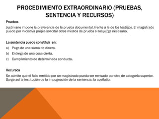 PROCEDIMIENTO EXTRAORDINARIO (PRUEBAS,
SENTENCIA Y RECURSOS)
Pruebas
Justiniano impone la preferencia de la prueba documental, frente a la de los testigos. El magistrado
puede por iniciativa propia solicitar otros medios de prueba si los juzga necesario.
La sentencia puede constituir en:
a) Pago de una suma de dinero.
b) Entrega de una cosa cierta.
c) Cumplimiento de determinada conducta.
Recursos
Se admite que el fallo emitido por un magistrado pueda ser revisado por otro de categoría superior.
Surge así la institución de la impugnación de la sentencia: la apellatio.
 