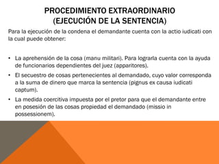 PROCEDIMIENTO EXTRAORDINARIO
(EJECUCIÓN DE LA SENTENCIA)
Para la ejecución de la condena el demandante cuenta con la actio iudicati con
la cual puede obtener:
• La aprehensión de la cosa (manu militari). Para lograrla cuenta con la ayuda
de funcionarios dependientes del juez (apparitores).
• El secuestro de cosas pertenecientes al demandado, cuyo valor corresponda
a la suma de dinero que marca la sentencia (pignus ex causa iudicati
captum).
• La medida coercitiva impuesta por el pretor para que el demandante entre
en posesión de las cosas propiedad el demandado (missio in
possessionem).
 