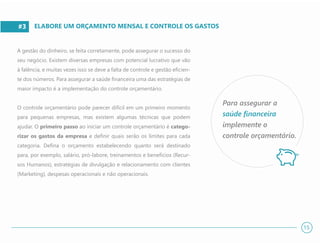 #3
A gestão do dinheiro, se feita corretamente, pode assegurar o sucesso do
seu negócio. Existem diversas empresas com potencial lucrativo que vão
à falência, e muitas vezes isso se deve a falta de controle e gestão eficien-
te dos números. Para assegurar a saúde financeira uma das estratégias de
maior impacto é a implementação do controle orçamentário.
O controle orçamentário pode parecer difícil em um primeiro momento
para pequenas empresas, mas existem algumas técnicas que podem
ajudar. O primeiro passo ao iniciar um controle orçamentário é catego-
rizar os gastos da empresa e definir quais serão os limites para cada
categoria. Defina o orçamento estabelecendo quanto será destinado
para, por exemplo, salário, pró-labore, treinamentos e benefícios (Recur-
sos Humanos), estratégias de divulgação e relacionamento com clientes
(Marketing), despesas operacionais e não operacionais.
ELABORE UM ORÇAMENTO MENSAL E CONTROLE OS GASTOS
Para assegurar a
saúde financeira
implemente o
controle orçamentário.
15
 