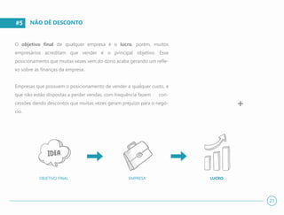 #5
O objetivo final de qualquer empresa é o lucro, porém, muitos
empresários acreditam que vender é o principal objetivo. Esse
posicionamento que muitas vezes vem do dono acaba gerando um refle-
xo sobre as finanças da empresa.
Empresas que possuem o posicionamento de vender a qualquer custo, e
que não estão dispostas a perder vendas, com frequência fazem con-
cessões dando descontos que muitas vezes geram prejuízo para o negó-
cio.
NÃO DÊ DESCONTO
+
21
EMPRESA LUCROOBJETIVO FINAL
 