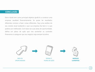 CONCLUSÃO
Este e-book tem como principal objetivo ajudá-lo a construir uma
empresa saudável financeiramente. Se quiser ter resultados
diferentes comece a fazer coisas diferentes. Faça uma análise do
seu cenário atual avaliando o que sua empresa faz bem e o que
poderia ser melhorado. Com base nas suas áreas de oportunidade,
defina um plano de ação que vise aumentar os controles
financeiros e assegurar que seu negócio seja sempre lucrativo.
24
DEFINA O
PLANO DE AÇÃO
NEGÓCIO
LUVRATIVO
ÁREA DE
OPORTUNIDADE
 