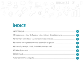 ÍNDICE
INTRODUÇÃO ..............................................................................................................................
#1 Faça uma previsão de fluxo de caixa no início de cada semana ................................
#2 Monitore o Ponto de Equilíbrio diário da empresa ......................................................
#3 Elabore um orçamento mensal e controle os gastos ...................................................
#4 Identifique os produtos e serviços mais rentáveis ........................................................
#5 Não dê desconto ...................................................................................................................
CONCLUSÃO .................................................................................................................................
ActionCOACH Florianópolis ......................................................................................................
5
9
13
17
20
24
25
4
 
