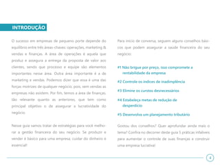 INTRODUÇÃO
O sucesso em empresas de pequeno porte depende do
equilíbrio entre três áreas-chaves: operações, marketing &
vendas e finanças. A área de operações é aquela que
produz e assegura a entrega da proposta de valor aos
clientes, sendo que processo e equipe são elementos
importantes nesse área. Outra área importante é a de
marketing e vendas. Podemos dizer que essa é uma das
forças motrizes de qualquer negócio, pois, sem vendas as
empresas não existem. Por fim, temos a área de finanças,
tão relevante quanto as anteriores, que tem como
principal objetivo o de assegurar a lucratividade do
negócio.
Nesse guia vamos tratar de estratégias para você melho-
rar a gestão financeira do seu negócio. Se produzir e
vender é básico para uma empresa, cuidar do dinheiro é
essencial!
Para início de conversa, seguem alguns conselhos bási-
cos que podem assegurar a saúde financeira do seu
negócio:
#1 Não brigue por preço, isso compromete a
rentabilidade da empresa
#2 Controle os índices de inadimplência
#3 Elimine os curstos desnecessários
#4 Estabeleça metas de redução de
desperdício
#5 Desenvolva um planejamento tributário
Gostou dos conselhos? Quer aprofundar ainda mais o
tema? Confira no decorrer deste guia 5 práticas infalíveis
para aumentar o controle de suas finanças e construir
uma empresa lucrativa!
4
 
