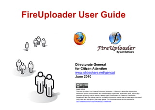 FireUploader User Guide




               Directorate General
               for Citizen Attention
               www.slideshare.net/gencat
               June 2010


                Legal notice
                This work is subject to a Creative Commons Attribution 3.0 licence. It allows the reproduction,
                distribution, public communication and transformation to generate a derivative work, without any
                restriction providing that the author is always cited (Governtment of Catalonia. Presidential
                Department) and this licence does not contradict any specific licence that an image within this report
                might have and the rights of the image prevail. The complete licence can be consulted at
                http://creativecommons.org/licenses/by/3.0/legalcode
1
 