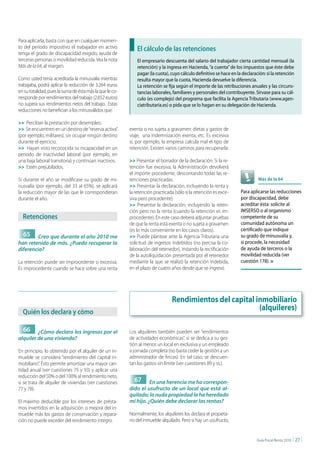 Para aplicarla, basta con que en cualquier momen-
to del periodo impositivo el trabajador en activo             El cálculo de las retenciones
tenga el grado de discapacidad exigido, ayuda de
terceras personas o movilidad reducida. Vea la nota           El empresario descuenta del salario del trabajador cierta cantidad mensual (la
Más de la 64, al margen.                                      retención) y la ingresa en Hacienda, “a cuenta” de los impuestos que éste debe
                                                              pagar (la cuota), cuyo cálculo definitivo se hace en la declaración: si la retención
Como usted tenía acreditada la minusvalía mientras            resulta mayor que la cuota, Hacienda devuelve la diferencia.
trabajaba, podrá aplicar la reducción de 3.264 euros          La retención se fija según el importe de las retribuciones anuales y las circuns-
en su totalidad, pues la suma de ésta más la que le co-       tancias laborales, familiares y personales del contribuyente. Sírvase para su cál-
rresponde por rendimientos del trabajo (2.652 euros)          culo (es complejo) del programa que facilita la Agencia Tributaria (www.agen-
no supera sus rendimientos netos del trabajo. Estas           ciatributaria.es) o pida que se lo hagan en su delegación de Hacienda.
reducciones no benefician a los minusválidos que:

>> Perciban la prestación por desempleo.
>> Se encuentren en un destino de “reserva activa”        exenta o no sujeta a gravamen: dietas y gastos de
(por ejemplo, militares), sin ocupar ningún destino       viaje, una indemnización exenta, etc. Es excesiva
durante el ejercicio.                                     si, por ejemplo, la empresa calcula mal el tipo de
>> Hayan visto reconocida su incapacidad en un            retención. Existen varios caminos para recuperarla:
periodo de inactividad laboral (por ejemplo, en
una baja laboral transitoria) y continúan inactivos.      >> Presentar el borrador de la declaración. Si la re-
>> Estén prejubilados.                                    tención fue excesiva, la Administración devolverá
                                                          el importe procedente, descontando todas las re-
Si durante el año se modificase su grado de mi-           tenciones practicadas.                                              Más de la 64
nusvalía (por ejemplo, del 33 al 65%), se aplicará        >> Presentar la declaración, incluyendo la renta y
la reducción mayor de las que le correspondieran          la retención practicada (sólo si la retención es exce-     Para aplicarse las reducciones
durante el año.                                           siva pero procedente).                                     por discapacidad, debe
                                                          >> Presentar la declaración, incluyendo la reten-          acreditar ésta: solicite al
                                                          ción pero no la renta (cuando la retención es im-          IMSERSO o al organismo
  retenciones                                             procedente). En este caso deberá adjuntar pruebas          competente de su
                                                          de que la renta está exenta o no sujeta a gravamen         comunidad autónoma un
                                                          (es lo más conveniente en los casos claros).               certificado que indique
  65     Creo que durante el año 2010 me                  >> Puede plantear ante la Agencia Tributaria una           su grado de minusvalía y,
han retenido de más. ¿Puedo recuperar la                  solicitud de ingresos indebidos (no precisa la co-         si procede, la necesidad
diferencia?                                               laboración del retenedor), instando la rectificación       de ayuda de terceros o la
                                                          de la autoliquidación presentada por el retenedor          movilidad reducida (ver
La retención puede ser improcedente o excesiva.           mediante la que se realizó la retención indebida,          cuestión 178). n
Es improcedente cuando se hace sobre una renta            en el plazo de cuatro años desde que se ingresó.




                                                                                 Rendimientos del capital inmobiliario
  Quién los declara y cómo
                                                                                                           (alquileres)

  66     ¿Cómo declaro los ingresos por el                Los alquileres también pueden ser “rendimientos
alquiler de una vivienda?                                 de actividades económicas”, si se dedica a su ges-
                                                          tión al menos un local en exclusiva y un empleado
En principio, lo obtenido por el alquiler de un in-       a jornada completa (no basta ceder la gestión a un
mueble se considera “rendimiento del capital in-          administrador de fincas). En tal caso, se descuen-
mobiliario”. Ésto permite amortizar una mayor can-        tan los gastos sin límite (ver cuestiones 89 y ss.).
tidad anual (ver cuestiones 75 y 93) y aplicar una
reducción del 50% o del 100% al rendimiento neto,
si se trata de alquiler de viviendas (ver cuestiones        67      En una herencia me ha correspon-
77 y 78).                                                 dido el usufructo de un local que está al-
                                                          quilado; la nuda propiedad la ha heredado
El máximo deducible por los intereses de présta-          mi hijo. ¿Quién debe declarar las rentas?
mos invertidos en la adquisición o mejora del in-
mueble más los gastos de conservación y repara-           Normalmente, los alquileres los declara el propieta-
ción no puede exceder del rendimiento íntegro.            rio del inmueble alquilado. Pero si hay un usufructo,


                                                                                                                              Guía Fiscal Renta 2010   | 27 |
 