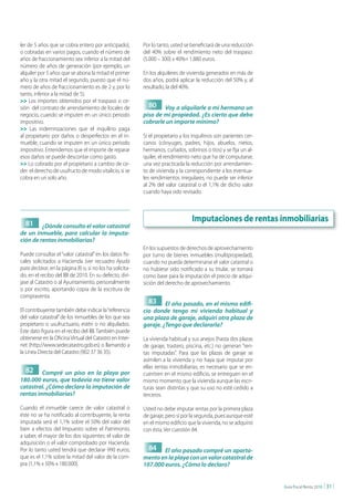 ler de 5 años que se cobra entero por anticipado),         Por lo tanto, usted se beneficiará de una reducción
o cobradas en varios pagos, cuando el número de            del 40% sobre el rendimiento neto del traspaso:
años de fraccionamiento sea inferior a la mitad del        (5.000 – 300) x 40%= 1.880 euros.
número de años de generación (por ejemplo, un
alquiler por 5 años que se abona la mitad el primer        En los alquileres de vivienda generados en más de
año y la otra mitad el segundo, puesto que el nú-          dos años, podrá aplicar la reducción del 50% y, al
mero de años de fraccionamiento es de 2 y, por lo          resultado, la del 40%.
tanto, inferior a la mitad de 5).
>> Los importes obtenidos por el traspaso o ce-
sión del contrato de arrendamiento de locales de             80 Voy a alquilarle a mi hermano un
negocio, cuando se imputen en un único periodo             piso de mi propiedad. ¿Es cierto que debo
impositivo.                                                cobrarle un importe mínimo?
>> Las indemnizaciones que el inquilino paga
al propietario por daños o desperfectos en el in-          Si el propietario y los inquilinos son parientes cer-
mueble, cuando se imputen en un único periodo              canos (cónyuges, padres, hijos, abuelos, nietos,
impositivo. Entendemos que el importe de reparar           hermanos, cuñados, sobrinos o tíos) y se fija un al-
esos daños se puede descontar como gasto.                  quiler, el rendimiento neto que ha de computarse,
>> Lo cobrado por el propietario a cambio de ce-           una vez practicada la reducción por arrendamien-
der el derecho de usufructo de modo vitalicio, si se       to de vivienda y la correspondiente a los eventua-
cobra en un solo año.                                      les rendimientos irregulares, no puede ser inferior
                                                           al 2% del valor catastral o el 1,1% de dicho valor
                                                           cuando haya sido revisado.




  81
                                                                                  Imputaciones de rentas inmobiliarias
         ¿Dónde consulto el valor catastral
de un inmueble, para calcular la imputa-
ción de rentas inmobiliarias?
                                                           En los supuestos de derechos de aprovechamiento
Puede consultar el “valor catastral” en los datos fis-     por turno de bienes inmuebles (multipropiedad),
cales solicitados a Hacienda (ver recuadro Ayuda           cuando no pueda determinarse el valor catastral o
para declarar, en la página 8) o, si no los ha solicita-   no hubiese sido notificado a su titular, se tomará
do, en el recibo del IBI de 2010. En su defecto, dirí-     como base para la imputación el precio de adqui-
jase al Catastro o al Ayuntamiento, personalmente          sición del derecho de aprovechamiento.
o por escrito, aportando copia de la escritura de
compraventa.
                                                             83     El año pasado, en el mismo edifi-
El contribuyente también debe indicar la “referencia       cio donde tengo mi vivienda habitual y
del valor catastral” de los inmuebles de los que sea       una plaza de garaje, adquirí otra plaza de
propietario o usufructuario, estén o no alquilados.        garaje. ¿Tengo que declararla?
Este dato figura en el recibo del IBI. También puede
obtenerse en la Oficina Virtual del Catastro en Inter-     La vivienda habitual y sus anejos (hasta dos plazas
net (http://www.sedecatastro.gob.es) o llamando a          de garaje, trastero, piscina, etc.) no generan “ren-
la Línea Directa del Catastro (902 37 36 35).              tas imputadas”. Para que las plazas de garaje se
                                                           asimilen a la vivienda y no haya que imputar por
                                                           ellas rentas inmobiliarias, es necesario que se en-
  82     Compré un piso en la playa por                    cuentren en el mismo edificio, se entreguen en el
180.000 euros, que todavía no tiene valor                  mismo momento que la vivienda aunque las escri-
catastral. ¿Cómo declaro la imputación de                  turas sean distintas y que su uso no esté cedido a
rentas inmobiliarias?                                      terceros.

Cuando el inmueble carece de valor catastral o             Usted no debe imputar rentas por la primera plaza
éste no se ha notificado al contribuyente, la renta        de garaje, pero sí por la segunda, pues aunque esté
imputada será el 1,1% sobre el 50% del valor del           en el mismo edificio que la vivienda, no se adquirió
bien a efectos del Impuesto sobre el Patrimonio,           con ésta. Ver cuestión 84.
a saber, el mayor de los dos siguientes: el valor de
adquisición o el valor comprobado por Hacienda.
Por lo tanto usted tendrá que declarar 990 euros,            84    El año pasado compré un aparta-
que es el 1,1% sobre la mitad del valor de la com-         mento en la playa con un valor catastral de
pra (1,1% x 50% x 180.000).                                107.000 euros. ¿Cómo lo declaro?


                                                                                                                   Guía Fiscal Renta 2010   | 31 |
 