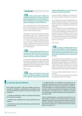 año he recibido 800 euros, pero me han re-
                                          dividendos                                               tenido 152. ¿Cómo se declara?

                                         106 El año pasado cobré 1.800 euros                       Cuando se reciben cantidades en concepto de re-
                                       de dividendos por unas acciones y 26 euros                  ducciones de capital, se distinguen dos supuestos:
                                       de prima de asistencia a juntas. Me han re-
                                       tenido 346,94 euros y he pagado 35 como                     >> Si proceden de reservas capitalizadas (la so-
                                       gastos de depósito. ¿Cómo lo declaro?                       ciedad ha ampliado capital con cargo a reservas),
                                                                                                   tributan igual que los dividendos. Lo recibido está
                                       Están exentos los primeros 1.500 euros de dividen-          sujeto a retención y se beneficia de la exención de
                                       dos y demás participaciones en beneficios, entre            1.500 euros.
                                       las que se encuentran las primas de asistencia a            >> Si no proceden de reservas capitalizadas, y la
                                       juntas, como la recibida por usted.                         cantidad recibida excede el valor de adquisición
                                                                                                   de las acciones, la diferencia se declara como ren-
                                       Tendrá que incluir el importe total de los dividen-         dimiento del capital mobiliario, sin que le sea de
                                       dos recibidos (1.800 + 26 = 1.826) y podrá restar           aplicación la exención de 1.500 euros. Si es menor,
                                       los gastos de depósito (35) y los 1.500 euros exen-         no tiene que declararla ahora sino al vender las ac-
                                       tos, así que sólo tributará por 291 euros (1.826 –          ciones (entonces se restarán del valor de adquisi-
                                       35 – 1.500). Si usa el programa PADRE, tendrá que           ción; ver cuestión 140).
                                       reseñar los datos y el cálculo se hará automática-
                                       mente. Los 346,94 euros de retención se restan al           AEAT 126.499
                                       final de la declaración, en el apartado de retencio-
                                       nes correspondiente.                                         109 En agosto de 2009 compré accio-
                                                                                                   nes de Merck (EEUU) y de ING Groep (Ho-
                                         107 El año pasado recibí 150 euros en                     landa), que vendí en diciembre de 2010. En
                                       concepto de “devolución de prima de emi-                    julio me habían pagado 200 y 350 euros de
                                       sión de acciones”, sin que me practicaran                   dividendos respectivamente. ¿Cómo se de-
                                       ninguna retención. ¿Cómo los declaro?                       claran?

                                       Si la cantidad recibida excede el valor de adquisición      Los dividendos de acciones repartidos por socieda-
                                       de las acciones, la diferencia se declara como rendi-       des extranjeras (no establecidas en España) son ren-
                                       miento del capital mobiliario. Si es menor, no tiene que    dimientos del capital mobiliario, pero su tratamiento
                                       declararla ahora sino al vender las acciones, cuando        fiscal difiere del de los dividendos de acciones es-
                                       deberá restarla del valor de adquisición.                   pañolas. Primero sufren una retención en su país de
                                                                                                   origen (a menudo, del 15%) y a continuación una se-
                                       AEAT 126.479                                                gunda retención del 19% en España. Se declaran así:

                                                                                                   >> Como ingreso, el dividendo bruto sin restar re-
                                         108 Tengo unas acciones por las que                       tenciones.
                                       cada año recibo cantidades sin retención,                   >> Como gasto, las comisiones de administración
                                       en concepto de “reducción de capital”. Este                 y custodia que cobra el intermediario.



     La exención de los dividendos                                             >> Tampoco beneficia a los dividendos que provengan de ac-
                                                                               ciones adquiridas dentro de los dos meses anteriores al pago del
                                                                               dividendo, si dentro de los dos meses siguientes se venden ac-
     Están exentos los primeros 1.500 euros recibidos cada año en              ciones homogéneas (y se trata de acciones que cotizan en bolsas
     concepto de dividendos y participaciones en beneficios (como              españolas o de otros mercados de la Unión Europea) o dentro del
     las primas de asistencia a juntas). La exención está sujeta a estas       año siguiente (si se trata de acciones no cotizadas o que coticen
     condiciones:                                                              en mercados ajenos a la Unión Europea como, por ejemplo, la bol-
                                                                               sa de Nueva York).
     >> Se aplica por declaración, es decir, si se opta por hacer declara-
     ción conjunta, no se duplica.                                             Todos los dividendos llevan una retención del 19% sobre su im-
                                                                               porte íntegro, sin importar a estos efectos la exención; si no tiene
     >> Beneficia tanto a dividendos de acciones españolas como ex-            obligación de declarar y quiere recuperarla, tendrá que solicitar el
     tranjeras.
                                                                               borrador y confirmarlo, o bien declarar (si esto lo hace un hijo con
     >> No beneficia a los dividendos distribuidos por instituciones de        bajos ingresos, puede privar a los padres del mínimo por descen-
     inversión colectiva.                                                      dientes; ver cuestión 171).




| 40 |   Guía Fiscal Renta 2010
 