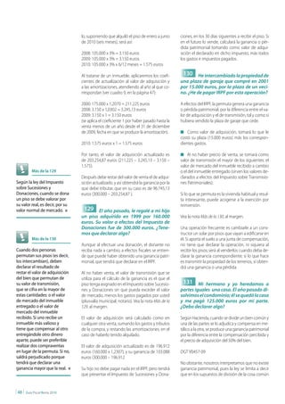lo, suponiendo que alquiló el piso de enero a junio     ciones, en los 30 días siguientes a recibir el piso. Si
                                  de 2010 (seis meses), será así:                         en el futuro lo vende, calculará la ganancia o pér-
                                                                                          dida patrimonial tomando como valor de adqui-
                                  2008: 105.000 x 3% = 3.150 euros                        sición el declarado en dicho impuesto, más todos
                                  2009: 105.000 x 3% = 3.150 euros                        los gastos e impuestos pagados.
                                  2010: 105.000 x 3% x 6/12 meses = 1.575 euros

                                  Al tratarse de un inmueble, aplicaremos los coefi-       130 He intercambiado la propiedad de
                                  cientes de actualización al valor de adquisición y      una plaza de garaje que compré en 2001
                                  a las amortizaciones, atendiendo al año al que co-      por 15.000 euros, por la plaza de un veci-
                                  rrespondan (ver cuadro 9, en la página 47):             no. ¿He de pagar IRPF por esta operación?

                                  2000: 175.000 x 1,2070 = 211.225 euros                  A efectos del IRPF, la permuta genera una ganancia
                                  2008: 3.150 x 1,0302 = 3.245,13 euros                   o pérdida patrimonial, por la diferencia entre el va-
                                  2009: 3.150 x 1 = 3.150 euros                           lor de adquisición y el de transmisión, tal y como si
                                  (se aplica el coeficiente 1 por haber pasado hasta la   hubiera vendido la plaza de garaje que cede.
                                  venta menos de un año desde el 31 de diciembre
                                  de 2009, fecha en que se produce la amortización).      n Como valor de adquisición, tomará lo que le
                                                                                          costó su plaza (15.000 euros) más los correspon-
                                  2010: 1.575 euros x 1 = 1.575 euros                     dientes gastos.

                                  Por tanto, el valor de adquisición actualizado es       n Al no haber precio de venta, se tomará como
                                  de 203.254,87 euros (211.225 – 3.245,13 – 3.150 –       valor de transmisión el mayor de los siguientes: el
                                  1.575).                                                 valor de mercado del inmueble recibido a cambio
             Más de la 129                                                                o el del inmueble entregado (sirven los valores de-
                                  Después debe restar del valor de venta el de adqui-     clarados a efectos del Impuesto sobre Transmisio-
Según la ley del Impuesto         sición actualizado, y así obtendrá la ganancia por la   nes Patrimoniales).
sobre Sucesiones y                que debe tributar, que en su caso es de 96.745,13
Donaciones, cuando se dona        euros (300.000 – 203.254,87 ).                          Si lo que se permuta es la vivienda habitual y resul-
un piso se debe valorar por                                                               ta interesante, puede acogerse a la exención por
su valor real, es decir, por su                                                           reinversión.
valor normal de mercado. n         129 El año pasado, le regalé a mi hijo
                                  un piso adquirido en 1999 por 160.000                   Vea la nota Más de la 130, al margen.
                                  euros. Su valor a efectos del Impuesto de
                                  Donaciones fue de 300.000 euros. ¿Tene-                 Una operación frecuente es cambiarle a un cons-
                                  mos que declarar algo?                                  tructor un solar por pisos que vayan a edificarse en
             Más de la 130                                                                él. Si aporta el suelo a una junta de compensación,
                                  Aunque al efectuar una donación, el donante no          no tiene que declarar la operación, ni siquiera al
Cuando dos personas               reciba nada a cambio, a efectos fiscales se entien-     recibir los pisos; será al venderlos cuando deba de-
permutan sus pisos (es decir,     de que puede haber obtenido una ganancia patri-         clarar la ganancia correspondiente; si lo que hace
los intercambian), deben          monial, que tendrá que declarar en el IRPF.             es transmitir la propiedad de los terrenos, sí obten-
declarar el resultado de                                                                  drá una ganancia o una pérdida.
restar el valor de adquisición    Al no haber venta, el valor de transmisión que se
del bien que permutan de          utiliza para el cálculo de la ganancia es el que el
su valor de transmisión,          piso tenga asignado en el Impuesto sobre Sucesio-        131 Mi hermano y yo heredamos a
que se cifra en la mayor de       nes y Donaciones sin que pueda exceder el valor         partes iguales una casa. El año pasado di-
estas cantidades: o el valor      de mercado, menos los gastos pagados por usted          solvimos el condominio; él se quedó la casa
de mercado del inmueble           (plusvalía municipal, notario). Vea la nota Más de la   y me pagó 125.000 euros por mi parte.
entregado o el valor de           129, al margen.                                         ¿Debo declarar algo?
mercado del inmueble
recibido. Si uno recibe un        El valor de adquisición será calculado como en          Según Hacienda, cuando se divide un bien común y
inmueble más valioso y            cualquier otra venta, sumando los gastos y tributos     una de las partes se lo adjudica y compensa en me-
tiene que compensar al otro       de la compra, y restando las amortizaciones, en el      tálico a la otra, se produce una ganancia patrimonial
entregándole otro dinero          caso de haberlo tenido alquilado.                       por la diferencia entre la compensación percibida y
aparte, puede ser preferible                                                              el precio de adquisición del 50% del bien.
realizar dos compraventas         El valor de adquisición actualizado es de 196.912
en lugar de la permuta. Si no,    euros (160.000 x 1,2307), y su ganancia de 103.088      DGT V0457-09
saldrá perjudicado porque         euros (300.000 – 196.912
tendrá que declarar una                                                                   No obstante, nosotros interpretamos que no existe
ganancia mayor que la real. n     Su hijo no debe pagar nada en el IRPF, pero tendrá      ganancia patrimonial, pues la ley se limita a decir
                                  que presentar el Impuesto de Sucesiones y Dona-         que en los supuestos de división de la cosa común


| 48 |   Guía Fiscal Renta 2010
 