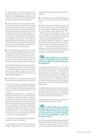 No. No se trata de sumar todos los ingresos, restar       saldo positivo de ganancias no derivadas de trans-
las pérdidas y tributar sobre el resultado sin más.       misiones.
Hay una serie de reglas legales para compensar unas
partidas con otras, en función de la clase de renta de    n Para calcular su base imponible del ahorro par-
que se trate: “renta general” o “renta del ahorro”.       ta de los conceptos encuadrados en la renta del
                                                          ahorro:
n Forman parte de la renta general: los rendi-
mientos del trabajo; los rendimientos del capital         >> Primero, compense los rendimientos de la renta
inmobiliario; algunos rendimientos del capital mo-        del ahorro positivos (en su caso los intereses), con
biliario (los derivados de la propiedad intelectual e     los negativos (los rendimientos del seguro), lo que
industrial, de la prestación de asistencia técnica, del   en su caso arroja un saldo negativo: 300 – 800 =
arrendamiento de bienes muebles, negocios o mi-           – 500 euros, que podrá compensar en los cuatro
nas, los cánones y royalties y la cesión del derecho      años siguientes con rendimientos positivos del
a la explotación de la imagen); los rendimientos          mismo tipo (si el resultado hubiese sido positivo, se
de actividades económicas; las imputaciones de            integraría en la base imponible del ahorro).
rentas (inmobiliarias, de entidades en régimen de         >> Después, compense las ganancias y pérdidas
atribución de rentas...); las ganancias patrimoniales     derivadas de transmisiones, lo que en su caso da
que no deriven de la transmisión de elementos pa-         como resultado una pérdida patrimonial: 600 –
trimoniales (premios, indemnizaciones...).                3.300 = – 2.700 euros, que podrá compensar con
                                                          ganancias de este tipo, durante los próximos cua-
n Forman parte de la renta del ahorro: los rendi-         tro años (si el resultado hubiese sido positivo, se
mientos de capital mobiliario (intereses de cuentas       integraría en la base imponible del ahorro).
y depósitos, venta de obligaciones y bonos, segu-
ros de vida); las ganancias y pérdidas patrimonia-
les que se pongan de manifiesto con ocasión de             155 Tengo pendientes de compensar
la transmisión de elementos patrimoniales (por            3.200 euros de pérdidas de la declaración
ejemplo, la venta de una casa o de unas acciones).        del ejercicio 2006 ¿Con qué rentas las pue-
                                                          do compensar?
Una vez delimitados los tipos de rentas, el siguiente
paso es agrupar y compensar entre sí los concep-          Las pérdidas patrimoniales de un año o menos
tos positivos y negativos. Estas operaciones están        pendientes de compensación, que correspondan
sujetas a ciertas reglas y limitaciones. Los resulta-     al periodo impositivo 2006, se compensan con
dos dan lugar a la “base imponible general” y a la        el saldo positivo de las ganancias y pérdidas pa-
“base imponible del ahorro”.                              trimoniales que no se pongan de manifiesto por
                                                          la transmisión de bienes. Si superan ese saldo, el
n Para calcular su base imponible general, parta          exceso se compensa con el saldo positivo de ren-
de los conceptos encuadrados en la renta general:         dimientos e imputaciones que no formen parte de
                                                          la renta del ahorro con el límite del 25% de dicho
>> Primero, compense sus rendimientos positivos           saldo positivo.
y negativos, es decir, el rendimiento neto del traba-
jo con el rendimiento inmobiliario negativo, lo que       Las pérdidas patrimoniales de más de un año corres-
en su caso arroja un saldo positivo: 26.222 – 150         pondientes al periodo impositivo 2006 pendientes
= 26.072.                                                 de compensación se compensan con el saldo de las
>> Después, compense entre sí las ganancias y             ganancias y pérdidas patrimoniales que se pongan
pérdidas no derivadas de la transmisión de bienes         de manifiesto por la transmisión de bienes.
y, si obtiene un resultado negativo, compénselo
con el saldo positivo anterior hasta un límite igual      Esta declaración es la última en la que podrá com-
al 25% de dicho saldo. Usted no ha tenido ninguna         pensar las pérdidas del ejercicio 2006.
ganancia no derivada de la transmisión de bienes,
pero sí una pérdida de 7.000 euros: réstela del sal-
do positivo de rendimientos (26.072 euros), hasta          156 En 2010, obtuve unas ganancias
un límite igual al 25% de dicho saldo, es decir, has-     de 6.000 euros con la venta de un fondo de
ta 6.518 euros (26.072 x 25%). Puede compensar            inversión. También vendí y volví a comprar
6.518 euros ahora y los restantes 482 euros (7.000        al mismo precio unas acciones, obtenien-
– 6.518) en los cuatro años siguientes.                   do 1.803 euros de pérdidas. ¿Puedo com-
                                                          pensarlas entre sí?
En definitiva, su base imponible general ascende-
rá a 26.072 – 6.518 = 19.554 euros                        No. Para evitar que los contribuyentes generen pér-
                                                          didas exclusivamente a efectos fiscales, vendiendo
Si de la compensación de rendimientos hubiera re-         y volviendo a comprar valores en la misma fecha
sultado un saldo negativo, se compensaría con el          y al mismo precio, Hacienda establece que no se


                                                                                                                  Guía Fiscal Renta 2010   | 55 |
 