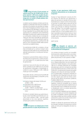 nombre, al que aportamos 4.000 euros.
                                   161 Tengo 45 años. El año pasado, mi                   ¿Podemos descontarlos en la declaración
                                  salario bruto fue de 23.000 euros; mi em-               conjunta?
                                  presa aportó 1.200 euros al plan de pen-
                                  siones que me paga, y yo 5.800 a otro que               Aunque se haga declaración conjunta, los lími-
                                  tengo por mi cuenta. ¿Puedo deducir am-                 tes máximos de reducción por aportaciones a
                                  bas aportaciones?                                       planes de pensiones se calculan de forma indivi-
                                                                                          dual. Dado que su esposo no tiene rentas propias,
                                  Los planes que las empresas contratan para los tra-     en principio no puede aplicar reducción por los
                                  bajadores son llamados “del sistema de empleo”. El      4.000 euros aportados. No obstante, los contribu-
                                  promotor es la empresa y los partícipes, los trabaja-   yentes cuyo cónyuge no obtenga rendimientos
                                  dores. Para el trabajador, ese dinero supone un ma-     netos del trabajo ni de actividades económicas
                                  yor rendimiento neto del trabajo y una reducción en     o los obtenga en cuantía inferior a 8.000 euros
                                  la base imponible. Por eso, primero debe incluir las    anuales (como es su caso), pueden reducir en su
                                  aportaciones en su declaración como rendimientos        base imponible las aportaciones hechas en favor
                                  del trabajo (“contribuciones a planes de pensiones”)    de aquel, hasta un límite máximo de 2.000 euros
                                  y a continuación, incluirlas otra vez en concepto de    anuales, tanto en la declaración individual como
                                  “reducción de la base imponible por aportaciones        en la conjunta.
                                  y contribuciones a sistemas de previsión social”, en
                                  el apartado de “aportaciones y contribuciones del       AEAT 126.782
                                  ejercicio 2010”. El programa PADRE realiza automá-
                                  ticamente ese traslado de datos.
                                                                                           163 Soy abogado en ejercicio. ¿En
                                  Sus aportaciones al plan de su empresa o al que         dónde puedo desgravar las cotizaciones a
                                  haya contratado por su cuenta se incluyen como          la Mutualidad de la Abogacía?
                                  “aportaciones efectuadas por el contribuyente” del
                                  apartado “aportaciones y contribuciones del ejer-       Los contratos de seguro suscritos con mutualida-
                                  cicio 2010”.                                            des de previsión social se descuentan como reduc-
                                                                                          ción en la base imponible, de forma similar a los
                                  Teniendo en cuenta los límites citados en el recua-     planes de pensiones. En este supuesto se hallan:
                                  dro Reducción por aportaciones a sistemas de previ-
                                  sión social (página 57), no podrá descontar todas       >> Los profesionales que cotizan a la mutualidad
                                  las aportaciones.                                       de su colegio profesional en vez de al régimen de
                                                                                          autónomos. Pueden desgravar, como gasto dedu-
                                  Usted tiene menos de 50 años, de modo que su            cible de su actividad profesional, las cantidades
                                  límite cuantitativo es de 10.000 euros; la suma total   abonadas para cubrir las contingencias atendidas
                                  de aportaciones individuales y empresariales as-        por la Seguridad Social, hasta un límite máximo de
                                  ciende en su caso a 7.000 euros (1.200 + 5.800), de     4.500 euros. Las aportaciones restantes las pueden
                                  modo que no lo ha excedido.                             desgravar como reducción de la base imponible.
                                                                                          >> Los profesionales y empresarios integrados en
                                  Ahora debe calcular su límite porcentual (30% del       los regímenes de la Seguridad Social, que contra-
                                  rendimiento neto del trabajo) y compararlo con los      tan estos seguros para cubrir las mismas contin-
                                  7.000 euros aportados:                                  gencias que los planes de pensiones (jubilación,
                                                                                          invalidez y fallecimiento).
                                  >> Ingresos íntegros del trabajo: 24.200 euros          >> Los trabajadores por cuenta ajena, o socios tra-
                                     (23.000 + 1.200)                                     bajadores, cuando la mutualidad sea un sistema
                                  >> Seguridad Social: 1.460,50 euros                     de previsión social empresarial complementario al
                                  >> Rendimiento neto del trabajo:                        de la Seguridad Social y establecido por la empre-
                                     24.200 – 1.460,50 = 22.739,50 euros                  sa (desgravarán, tanto sus propias aportaciones,
                                  >> Límite porcentual: 22.739,50 x 30% = 6.821,85        como las del empresario).
                                     euros                                                >> Los mutualistas colegiados que sean trabajado-
                                                                                          res por cuenta ajena, así como los trabajadores de
                                  Por tanto, la cantidad máxima que podrá descon-         las citadas mutualidades, siempre que la mutuali-
                                  tar de su base imponible es de 6.821,85 euros. Los      dad tenga acordado que sólo es posible cobrar las
                                  178,15 euros restantes (7.000 – 6.821,85) podrá         prestaciones cuando concurran las mismas contin-
                                  descontarlos en los cinco ejercicios siguientes,        gencias que los planes de pensiones.
                                  siempre que lo solicite en la declaración.
                                                                                          También se admiten las aportaciones hechas por
                                                                                          los cónyuges y familiares consanguíneos en primer
                                   162 Mi esposo no trabaja pero el año                   grado, así como por los trabajadores de estas mu-
                                  pasado abrimos un plan de pensiones a su                tualidades.


| 58 |   Guía Fiscal Renta 2010
 