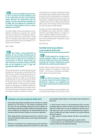 Por otra parte, si se empieza a disfrutar la vivienda
 194 En marzo de 2009, firmé la escritu-                  por razón de cargo o empleo antes de haber residi-
ra de mi primera vivienda habitual, pero                  do tres años en la vivienda adquirida, no se pierden
no la ocupé hasta un año y pico después.                  las deducciones practicadas, pero tras el cese en el
¿Debo devolver las deducciones por los                    cargo, debe completarse el periodo que falte para
gastos y cuotas del préstamo pagados en                   cumplir los tres años (sino, habría que devolver las
el 2009, que me apliqué en la pasada de-                  deducciones). Para Hacienda, disfrutar de vivienda
claración? ¿Puedo deducir por las cuotas                  por razón de cargo o empleo significa:
pagadas en el 2010?
                                                          >> Que el uso de la vivienda debe estar limitado a
Si no tiene ningún motivo que justifique el incum-        los empleados, ya la ocupen voluntaria u obligato-
plimiento del plazo de ocupación (ver cuestión            riamente, y que puede atribuirse a un puesto o a
193), tiene que devolver en la declaración del ejer-      todo un colectivo (militares, maestros rurales…).
cicio 2010 las deducciones practicadas en la del          >> Es indiferente que la vivienda sea gratuita o su-
2009. Sin embargo, puede deducir por lo pagado            jeta a cierta contraprestación, siempre que su goce
a partir del momento en que se trasladó y su vi-          suponga un ahorro.
vienda se hizo “habitual”.
                                                          DGT V0142-09
AEAT 126.867
                                                          cantidad máxima que deduce
                                                          y porcentaje de deducción
 195 Soy militar y estoy destinado en
Madrid, en una vivienda facilitada por el                  196 El año pasado me compré mi vi-
Instituto Social de las Fuerzas Armadas. En
2009, inicié la compra de una vivienda en                 vienda habitual. Pagué al vendedor una
construcción en Murcia, deduciendo por                    señal de 3.500 euros, más otros 20.000 en-
ello. Firmé la escritura de compra en 2010 y              tre gastos de escritura, impuestos y cuotas
aún no he ocupado la casa. Si sigo así,                   del préstamo. ¿Cuánto puedo deducir?
¿perderé las deducciones?
                                                          El límite máximo anual es de 9.015 euros por de-
                                                          claración. Usted lo ha excedido en 14.485 euros
Para que la vivienda se considere habitual, hay que
                                                          (23.500 – 9.015), que no se benefician de deduc-
ocuparla antes de que pase un año desde la firma
                                                          ción ni ahora ni en ejercicios futuros.
de la escritura y residir en ella durante al menos tres
años. Sin embargo, como usted disfruta de otra vi-
vienda por razón de su empleo, la casa de Murcia           197 En 2010, invertimos 12.000 euros
puede permanecer vacía sin que tenga que devol-           en comprar nuestra vivienda habitual. En
ver las deducciones (la ley no le permite alquilar        declaración conjunta, ¿se multiplica por
la vivienda mientras se mantenga esta situación).         dos la base máxima para la deducción por
Además, si está pagando un préstamo hipotecario,          vivienda?
puede seguir deduciéndose por él. El plazo de un
año para ocupar la casa empezará cuando se cese           No. En caso de declaración conjunta el límite máxi-
en el cargo o empleo con derecho a vivienda.              mo de base para la deducción es de 9.015 euros.



    cataluña: otro porcentaje de deducción                                  al porcentaje estatal supone un porcentaje total de deducción
                                                                            del 16,5%:
    En principio, el porcentaje de deducción por inversión en vivienda
    habitual es el 15%, del que un 7,5% siempre corresponde al Esta-        >> Tener 32 años o menos a 31 de diciembre de 2010 y una base
    do y otro 7,5% a la comunidad autónoma en la que se declare. Las        imponible total, tras restar el mínimo personal y familiar, que no
    comunidades autónomas pueden modificar el porcentaje autonó-            supere los 30.000 euros. En caso de tributación conjunta, este lí-
    mico de deducción por adquisición de vivienda habitual, pero de         mite opera para cada uno de los contribuyentes que tenga de-
    momento, sólo lo ha hecho Cataluña, en los términos siguientes:         recho a la deducción por haber invertido en la vivienda habitual
                                                                            durante el ejercicio.
    n Por regla general, el porcentaje autonómico es del 6%, lo que         >> Haber estado en el paro durante 183 días o más durante el
    unido al porcentaje estatal supone un porcentaje total de deduc-        ejercicio.
    ción del 13,5%.                                                         >> Tener un grado de discapacidad igual o superior al 65%.
                                                                            >> Formar parte de una unidad familiar que incluya por lo menos
    n Para los contribuyentes que cumplan alguno de los siguientes          un hijo en la fecha de devengo del impuesto.
    requisitos el porcentaje autonómico será del 9%, lo que unido



                                                                                                                           Guía Fiscal Renta 2010   | 69 |
 