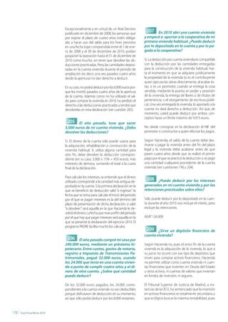Excepcionalmente y en virtud de un Real Decreto
                                  publicado en diciembre de 2008, las personas que
                                                                                             207 En 2010 abrí una cuenta vivienda
                                  por expirar el plazo de cuatro años estén obliga-         y empecé a aportar a la cooperativa de mi
                                  das a hacer uso del saldo para los fines previstos        primera vivienda habitual. ¿Puedo deducir
                                  en una fecha tope comprendida entre el 1 de ene-          por lo depositado en la cuenta y por lo pa-
                                  ro de 2008 y el 30 de diciembre de 2010, podían           gado a la cooperativa?
                                  posponer la operación hasta el 31 de diciembre de
                                  2010 como mucho, sin tener que devolver las de-           Sí. La deducción por cuenta vivienda es compatible
                                  ducciones practicadas. Pero, las cantidades deposi-       con la deducción por las cantidades entregadas
                                  tadas en la cuenta vivienda durante el periodo de         para la construcción de la vivienda habitual, has-
                                  ampliación (es decir, una vez pasados cuatro años         ta el momento en que se adquiere jurídicamente
                                  desde la apertura) no dan derecho a deducir.              la propiedad de la vivienda (si es el contribuyente
                                                                                            quien ejecuta las obras directamente, al acabar és-
                                  En su caso, no podrá deducir por los 6.000 euros por-     tas; si es un promotor, cuando se entrega la cosa
                                  que los invirtió pasados cuatro años de la apertura       vendida, mediante la puesta en poder y posesión
                                  de la cuenta. Además como no ha utilizado el sal-         de la vivienda, la entrega de llaves o de títulos de
                                  do para comprar la vivienda en 2010, ha perdido el        pertenencia, o el otorgamiento de escritura públi-
                                  derecho a las deducciones practicadas y tendrá que        ca). Una vez entregada la vivienda, lo aportado a la
                                  devolverlas en esta declaración (ver cuestión 205).       cuenta no dará derecho a deducción. Así que, de
                                                                                            momento, usted puede deducir por ambos con-
                                                                                            ceptos hasta un límite máximo de 9.015 euros.
                                   205 El año pasado, tuve que sacar
                                  3.000 euros de mi cuenta vivienda. ¿Debo                  No olvide consignar en la declaración el NIF del
                                  devolver las deducciones?                                 promotor o constructor a quien efectúe los pagos.

                                  Sí. El dinero de la cuenta sólo puede usarse para         Según Hacienda, el saldo de la cuenta debe des-
                                  la adquisición, rehabilitación o construcción de la       tinarse a pagar la vivienda antes del fin del plazo
                                  vivienda habitual. Si utiliza alguna cantidad para        legal y la vivienda debe acabarse antes de que
                                  otro fin, debe devolver la deducción correspon-           pasen cuatro años desde que se realizó el primer
                                  diente (en su caso, 3.000 x 15% = 450 euros), más         pago por el que se practicó la deducción o se pagó
                                  intereses de demora, sumando el total a la cuota          una cantidad cualquiera procedente de la cuenta
                                  final de la declaración.                                  vivienda (ver cuestiones 190 y 204)

                                  Para calcular los intereses, se entiende que el dinero
                                  utilizado corresponde a la cantidad más antigua de-
                                                                                             208 ¿Puedo deducir por los intereses
                                  positada en la cuenta. Si la primera declaración en la    generados en mi cuenta vivienda y por las
                                  que se benefició de deducción salió “a ingresar”, la      retenciones practicadas sobre ellos?
                                  fecha que se toma para calcular el inicio del periodo
                                  por el que se pagan intereses es la del término del       Sólo puede deducir por lo depositado en la cuen-
                                  plazo de presentación de dicha declaración; si salió      ta durante el año 2010: eso incluye el interés, pero
                                  “a devolver”, será aquella en la que Hacienda le de-      excluye las retenciones.
                                  volvió el dinero. La fecha que marca el fin del periodo
                                  por el que hay que pagar intereses será aquella en la     AEAT 126.909
                                  que se presente la declaración del ejercicio 2010. El
                                  programa PADRE facilita mucho los cálculos.
                                                                                             209 ¿Sirve un depósito financiero de
                                                                                            cuenta vivienda?
                                   206 El año pasado compré mi casa por
                                  240.000 euros, mediante un préstamo hi-                   Según Hacienda no, pues el único fin de la cuenta
                                  potecario. Entre cuotas, gastos de notario,               vivienda es la adquisición de la vivienda, lo que a
                                  registro e Impuesto de Transmisiones Pa-                  su juicio no ocurre con ese tipo de depósitos que
                                  trimoniales, pagué 32.000 euros, usando                   sirven para comprar activos financieros. Hacienda
                                  los 24.000 que tenía en una cuenta vivien-                no permite utilizar como cuenta vivienda ni cuen-
                                  da a punto de cumplir cuatro años y el di-                tas financieras que invierten en Deuda del Estado
                                  nero de otra cuenta. ¿Sobre qué cantidad                  u otros activos, ni cuentas de valores que inviertan
                                  puedo deducir?                                            en fondos de inversión, ni seguros.

                                  De los 32.000 euros pagados, los 24.000 corres-           El Tribunal Superior de Justicia de Madrid, a ins-
                                  pondientes a la cuenta vivienda no son deducibles         tancias de la OCU, ha sentenciado que la inversión
                                  porque disfrutaron de deducción en su momento;            en activos financieros es totalmente secundaria y
                                  así que sólo podrá deducir por los 8.000 restantes.       que es lógico buscar la máxima rentabilidad, pues


| 72 |   Guía Fiscal Renta 2010
 