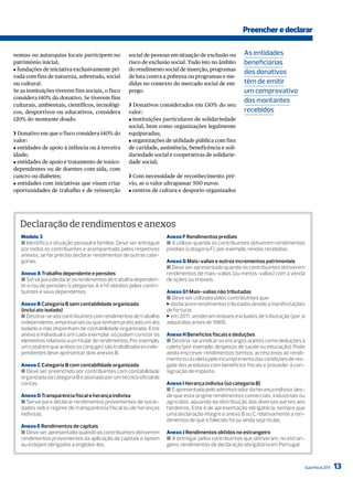 Preencher e declarar

nomas ou autarquias locais participem no           social de pessoas em situação de exclusão ou      As entidades
património inicial;                                risco de exclusão social. Tudo isto no âmbito     beneficiárias
J fundações de iniciativa exclusivamente pri-      do rendimento social de inserção, programas
                                                                                                     dos donativos
vada com fins de natureza, sobretudo, social       de luta contra a pobreza ou programas e me-
ou cultural.                                       didas no contexto do mercado social de em-        têm de emitir
Se as instituições tiverem fins sociais, o fisco   prego.                                            um comprovativo
considera 140% do donativo. Se tiverem fins
                                                                                                     dos montantes
culturais, ambientais, científicos, tecnológi-     ❯ Donativos considerados em 130% do seu
cos, desportivos ou educativos, considera          valor:                                            recebidos
120% do montante doado.                            J instituições particulares de solidariedade
                                                   social, bem como organizações legalmente
❯ Donativo em que o fisco considera 140% do        equiparadas;
valor:                                             J organizações de utilidade pública com fins
J entidades de apoio à infância ou à terceira      de caridade, assistência, beneficência e soli-
idade;                                             dariedade social e cooperativas de solidarie-
J entidades de apoio e tratamento de toxico-       dade social;
dependentes ou de doentes com sida, com
cancro ou diabetes;                                ❯ Com necessidade de reconhecimento pré-
J entidades com iniciativas que visam criar        vio, se o valor ultrapassar 500 euros:
oportunidades de trabalho e de reinserção          J centros de cultura e desporto organizados




   Declaração de rendimentos e anexos
   Modelo 3                                                         Anexo F Rendimentos prediais
   ■ Identifica a situação pessoal e familiar. Deve ser entregue    ■ A utilizar quando os contribuintes obtiverem rendimentos
   por todos os contribuintes e acompanhado pelos respetivos        prediais (categoria F), por exemplo, rendas recebidas.
   anexos, se for preciso declarar rendimentos de outras cate-
   gorias.                                                          Anexo G Mais-valias e outros incrementos patrimoniais
                                                                    ■ Deve ser apresentado quando os contribuintes obtiverem
   Anexo A Trabalho dependente e pensões                            rendimentos de mais-valias (ou menos-valias) com a venda
   ■ Serve para declarar os rendimentos de trabalho dependen-       de ações ou imóveis.
   te e/ou de pensões (categorias A e H) obtidos pelos contri-
   buintes e seus dependentes.                                      Anexo G1 Mais-valias não tributadas
                                                                    ■ Deve ser utilizado pelos contribuintes que:
   Anexo B Categoria B sem contabilidade organizada                 > declararem rendimentos tributados devido a manifestações
   (inclui ato isolado)                                             de fortuna;
   ■ Destina-se aos contribuintes com rendimentos de trabalho       > em 2011, venderam imóveis excluídos de tributação (por si
   independente, empresariais ou que tenham praticado um ato        adquiridos antes de 1989).
   isolado e não disponham de contabilidade organizada. Este
   anexo é individual e em cada exemplar só podem constar os        Anexo H Benefícios fiscais e deduções
   elementos relativos a um titular de rendimentos. Por exemplo,    ■ Destina-se a indicar os encargos aceites como deduções à
   um casal em que ambos os cônjuges são trabalhadores inde-        coleta (por exemplo, despesas de saúde ou educação). Pode
   pendentes deve apresentar dois anexos B.                         ainda inscrever rendimentos isentos, acréscimos ao rendi-
                                                                    mento ou à coleta pelo incumprimento das condições de res-
   Anexo C Categoria B com contabilidade organizada                 gate dos produtos com benefícios fiscais e proceder à con-
   ■ Deve ser preenchido por contribuintes com contabilidade        signação de imposto.
   organizada da categoria B e assinado por um técnico oficial de
   contas.                                                          Anexo I Herança indivisa (só categoria B)
                                                                    ■ É apresentado pelo administrador da herança indivisa, des-
   Anexo D Transparência fiscal e herança indivisa                  de que esta origine rendimentos comerciais, industriais ou
   ■ Serve para declarar rendimentos provenientes de socie-         agrícolas, aquando da distribuição das diversas partes aos
   dades sob o regime de transparência fiscal ou de heranças        herdeiros. Este é de apresentação obrigatória, sempre que
   indivisas.                                                       uma declaração integre o anexo B ou C relativamente a ren-
                                                                    dimentos de que o falecido foi ou ainda seja titular.
   Anexo E Rendimentos de capitais
   ■ Deve ser apresentado quando os contribuintes obtiverem         Anexo J Rendimentos obtidos no estrangeiro
   rendimentos provenientes da aplicação de capitais e optem        ■ A entregar pelos contribuintes que obtiveram, no estran-
   ou estejam obrigados a englobá-los.                              geiro, rendimentos de declaração obrigatória em Portugal.



                                                                                                                                   Guia Fiscal 2011   13
 