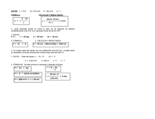 DATOS: t = 10 S Vo = 20 cm/s V = 60 cm/s a = ?
FORMULA: CÁLCULOS Y RESULTADOS:
2. ¿Qué velocidad tendrá un móvil al cabo de 30 segundo de acelerar
constantemente a 60 m/s² si su velocidad inicial era de 20 m/s?
1. DATOS:
V = ? t = 30 seg. a = 60 m/s² Vo = 20 m/s
2. FORMULA: 3. CÁLCULOS Y RESULTADOS
3. Un cuerpo parte del reposo con una aceleración de 6,25 m/s². ¿Cuáles serán
su velocidad y el tiempo transcurrido cuando haya recorrido 200 m?.
1. DATOS: Parte del reposo ⇒ Yo = 0 Vo = 0
a = 6,25 m/s² x = 200 m v = ? t = ?
2. FÓRMULAS: Se halla primero la velocidad y después el tiempo.
V - Vo
a = --------------
t
V2
= Vo2
+ 2ax
60cm/s - 20 cm/s
a = ------------------------ = 4 cm/s2
10 s
V2
= 02
+ 2(6,25 m/s²)(200m)
t = V - Vo
a
V2
= 2500 m²/s² ⇒ v = 50 m/s
V = Vo + at
50 m/s – 0
t = --------------- = 8 seg.
6,25 m/s²
V = 20 m/s + (60m/s²)(30s) = 1820 m/s
 