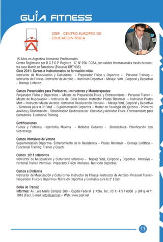 CEEF - CENTRO EUROPEO DE
                          EDUCACIÓN FÍSICA




15 Años en Argentina Formando Profesionales.
Centro Registrado por D.G.E.G.P. Registro “C” Nº 258- GCBA, con validez Internacional a través de nues-
tra casa Matriz en Barcelona (Escuelas ORTHOS)
Ciclo 2011- Cursos e Instructorados de formación inicial
Instructor de Musculación y Culturismo – Preparador Físico y Deportivo – Personal Training –
Instructor de Fitness- Instructor de Aerobic – Nutrición Deportiva – Masaje Vital , Corporal y Deportivo
– Drenaje Linfático.

Cursos Presenciales para Profesores, Instructores y Masoterapeutas:
Preparador Físico y Deportivos – Master en Preparación Física y Entrenamiento - Personal Trainer –
Master de Musculación – Instructor de Ciclo Indoor- Instructor Pilates Reformer – Instructor Pilates
Matt – Instructor Master Aerobic- Instructor Reeducación Postural- - Masaje Vital, Corporal y Deportivo
– Gimnasia para la 3º Edad – Suplementación Deportiva – Master en Fisiología del ejercicio - Primeros
Auxilios y Reanimación – Rehabilitación Cardiovascular- Obesidad y Actividad Física- Entrenamiento para
Corredores- Functional Training.

Certificaciones
Fuerza y Potencia -Hipertrofia Máxima       - Métodos Cubanos -        Biomecánica- Planificación con
Sobrecarga.

Cursos Intensivos de V e r a n o
Suplementación Deportiva- Entrenamiento de la Resistencia – Pilates Reformer – Drenaje Linfático –
Functional Training: Trainer y Coach.

Cursos 2011 Intensivos
Instructor de Musculación y Culturismo Intensivo – Masaje Vital, Corporal y Deportivo Intensivo –
Personal Trainer Intensivo- Preparador Físico Intensivo- Nutrición Deportiva.

Cursos a Distancia
Instructor de Musculación y Culturismo- Instructor de Fitness- Instructor de Aerobic- Personal Trainer-
Preparador Físico y Deportivo- Nutrición Deportiva y Gimnasia para la 3º Edad.

Bolsa de Trabajo
Informes: Av. Luis María Campos 309 – Capital Federal (1426). Tel.: (011) 4777 6030 y (011) 4771
1915 (Fax). E-mail: info@ceef.net – Web: www.ceef.net




                                                                                              11
 