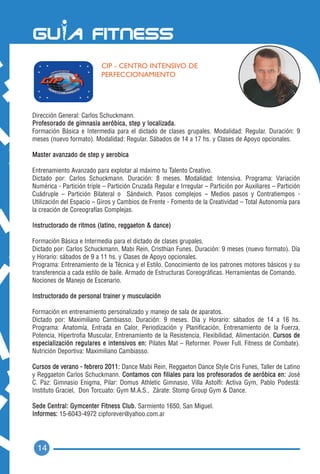 CIP - CENTRO INTENSIVO DE
                           PERFECCIONAMIENTO




Dirección General: Carlos Schuckmann.
Profesorado de gimnasia aeróbica, step y localizada.
Formación Básica e Intermedia para el dictado de clases grupales. Modalidad: Regular. Duración: 9
meses (nuevo formato). Modalidad: Regular. Sábados de 14 a 17 hs. y Clases de Apoyo opcionales.

Master avanzado de step y aerobica

Entrenamiento Avanzado para explotar al máximo tu Talento Creativo.
Dictado por: Carlos Schuckmann. Duración: 8 meses. Modalidad: Intensiva. Programa: Variación
Numérica - Partición triple – Partición Cruzada Regular e Irregular – Partición por Auxiliares – Partición
Cuádruple – Partición Bilateral o Sándwich. Pasos complejos – Medios pasos y Contratiempos -
Utilización del Espacio – Giros y Cambios de Frente - Fomento de la Creatividad – Total Autonomía para
la creación de Coreografías Complejas.

Instructorado de ritmos (latino, reggaeton & dance)

Formación Básica e Intermedia para el dictado de clases grupales.
Dictado por: Carlos Schuckmann, Mabi Rein, Cristhian Funes. Duración: 9 meses (nuevo formato). Día
y Horario: sábados de 9 a 11 hs. y Clases de Apoyo opcionales.
Programa: Entrenamiento de la Técnica y el Estilo. Conocimiento de los patrones motores básicos y su
transferencia a cada estilo de baile. Armado de Estructuras Coreográficas. Herramientas de Comando.
Nociones de Manejo de Escenario.

Instructorado de personal trainer y musculación

Formación en entrenamiento personalizado y manejo de sala de aparatos.
Dictado por: Maximiliano Cambiasso. Duración: 9 meses. Día y Horario: sábados de 14 a 16 hs.
Programa: Anatomía, Entrada en Calor, Periodización y Planificación, Entrenamiento de la Fuerza,
Potencia, Hipertrofia Muscular, Entrenamiento de la Resistencia, Flexibilidad, Alimentación. Cursos de
especialización regulares e intensivos en: Pilates Mat – Reformer. Power Full. Fitness de Combate).
Nutrición Deportiva: Maximiliano Cambiasso.

Cursos de verano - febrero 2011: Dance Mabi Rein, Reggaeton Dance Style Cris Funes, Taller de Latino
y Reggaeton Carlos Schuckmann. Contamos con filiales para los profesorados de aeróbica en: José
C. Paz: Gimnasio Enigma, Pilar: Domus Athletic Gimnasio, Villa Astolfi: Activa Gym, Pablo Podestá:
Instituto Graciel, Don Torcuato: Gym M.A.S., Zárate: Stomp Group Gym & Dance.

Sede Central: Gymcenter Fitness Club. Sarmiento 1650, San Miguel.
Informes: 15-6043-4972 cipforever@yahoo.com.ar




  14
 