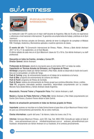 EFI-ESCUELA DE FITNESS
                           INTERNACIONAL




La Institución Líder EFI cuenta con el mejor staff docente de Argentina. Más de 25 años de experiencia
y referencia a nivel nacional e internacional. Te garantiza una amplia bolsa de trabajo, prácticas en el Gym
maximum.
Aprenderás las técnicas actuales de Gimnasia, además de tener la obligación de completar el Módulo
FAB. Fisiología, Anatomía y Biomecánica aplicada a nuestros ejercicios de clases.

El evento del año: “9 Convención Internacional de Fitness, Pilates , Ritmos y Baile Adrián Andreani
2011” el 10 y 11 de septiembre, en el Club Macabi.
El último sábado de cada mes en el Gym Maximum: clases de 12 a 16 hs. Con Adrián Andreani y su staff
profesional.

Descuentos en todos los Eventos, Jornadas y Cursos EFI.
Director General: Adrián Andreani.

Profesorado de Gimnasia: abierta la inscripción para el ciclo lectivo 2011 en todas las sedes.
Capacitación en Técnicas Actuales de Gimnasia y en Programas de Fitness.
Aerotango: programa creado por Adrián Andreani y Rita Vitale, donde se desarrolla la fusión de la aeró-
bica con la sensualidad y el estilo del Tango.
Push & Training: prog. de entrenamiento basado en el trabajo de la resistencia a la fuerza.
Push & Bike: programa de entrenamiento de ciclismo de interior.
Push & Punch: programa de Fitness de Combate.
Push & Dance: sistema de entrenamiento de fitness grupal que combina diferentes ritmos y estilos.
Total Fit: programa intervalado aeróbico anaeróbico, desarrollado conjuntamente con su creador
Marcelo Fazio desde Bolivia y Adrián Andreani desde Argentina.

Musculación, Personal Trainer y Preparación Física: Prof. Adrián Andreani y staff.

Masters y Cursos de Pilates Reformer y Pilates Mat: Adrián Andreani y Rita Vitale conjuntamente con
Cecilia Cano Russo y Gustavo Parano desde la Sede Central.

Masters de actualiz ación permanente en todas las técnicas grupales de fitness.

Importante: quienes se inscriban en la Sede Central tienen el pase libre al Gym Maximum Fitness inclui-
do para sus entrenamientos permanentes. No se cobra matrícula.

Charlas informativas: a partir del lunes 7 de febrero, todos los lunes a las 21 hs.

Informes: Gimnasio Maximum Fitness. Junín 322, Cap. Fed. 4953-7203. Consultá por sedes en todo el
País. www.adrianandreani.com.ar info@adrianandreani.com.ar andreani_adrian@hotmail.com
Facebook: directamente con Adrián Andreani en su Facebook, él te contesta personalmente.



  18
 