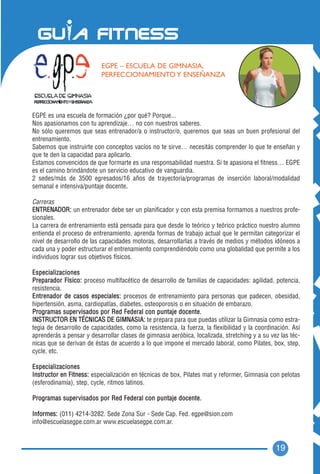 EGPE – ESCUELA DE GIMNASIA,
                                     PERFECCIONAMIENTO Y ENSEÑANZA




EGPE es una escuela de formación ¿por qué? Porque...
Nos apasionamos con tu aprendizaje… no con nuestros saberes.
No sólo queremos que seas entrenador/a o instructor/o, queremos que seas un buen profesional del
entrenamiento.
Sabemos que instruirte con conceptos vacíos no te sirve… necesitás comprender lo que te enseñan y
que te den la capacidad para aplicarlo.
Estamos convencidos de que formarte es una responsabilidad nuestra. Si te apasiona el fitness… EGPE
es el camino brindándote un servicio educativo de vanguardia.
2 sedes/más de 3500 egresados/16 años de trayectoria/programas de inserción laboral/modalidad
semanal e intensiva/puntaje docente. .

Carreras
ENTRENADOR: un entrenador debe ser un planificador y con esta premisa formamos a nuestros profe-
sionales.
La carrera de entrenamiento está pensada para que desde lo teórico y teórico práctico nuestro alumno
entienda el proceso de entrenamiento, aprenda formas de trabajo actual que le permitan categorizar el
nivel de desarrollo de las capacidades motoras, desarrollarlas a través de medios y métodos idóneos a
cada una y poder estructurar el entrenamiento comprendiéndolo como una globalidad que permite a los
individuos lograr sus objetivos físicos.

Especializaciones
Preparador Físico: proceso multifacético de desarrollo de familias de capacidades: agilidad, potencia,
resistencia.
Entrenador de casos especiales: procesos de entrenamiento para personas que padecen, obesidad,
hipertensión, asma, cardiopatías, diabetes, osteoporosis o en situación de embarazo.
Programas super v i s a d o s p o r R e d F e d e r a l c o n p u n t a j e d o c e n t e .
INSTRUCTOR EN TÉCNICAS DE GIMNASIA: te prepara para que puedas utilizar la Gimnasia como estra-
tegia de desarrollo de capacidades, como la resistencia, la fuerza, la flexibilidad y la coordinación. Así
aprenderás a pensar y desarrollar clases de gimnasia aeróbica, localizada, stretching y a su vez las téc-
nicas que se derivan de éstas de acuerdo a lo que impone el mercado laboral, como Pilates, box, step,
cycle, etc.

Especializaciones
Instructor en Fitness: especialización en técnicas de box, Pilates mat y reformer, Gimnasia con pelotas
(esferodinamia), step, cycle, ritmos latinos.

Programas super v i s a d o s p o r R e d F e d e r a l c o n p u n t a j e d o c e n t e .

Informes: (011) 4214-3282. Sede Zona Sur - Sede Cap. Fed. egpe@sion.com
info@escuelasegpe.com.ar www.escuelasegpe.com.ar.



                                                                                                19
 