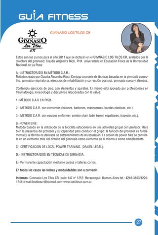 GIMNASIO LOS TILOS CR




Estos son los cursos para el año 2011 que se dictarán en el GIMNASIO LOS TILOS CR, avalados por la
directora del gimnasio: Claudia Alejandra Ricci, Prof. universitaria en Educación Física de la Universidad
Nacional de La Plata:

A.-INSTRUCTORADO EN MÉTODO C.A.R.:
Método creado por Claudia Alejandra Ricci. Conjuga una serie de técnicas basadas en la gimnasia correc-
tiva, gimnasia respiratoria, ejercicios de rehabilitación y corrección postural, gimnasia sueca y alemana.

Contempla ejercicios de piso, con elementos y aparatos. El mismo está apoyado por profesionales en
traumatología, kinesiología y disciplinas relacionadas con la salud:

1.-MÉTODO C.A.R EN PISO.

2.- METODO C.A.R. con elementos (balones, bastones, mancuernas, bandas elasticas, etc.).

3.- METODO C.A.R. con equipos (reformer, combo chair, ladel barrel, espaldares, trapecio, etc.).

B.-POWER BIKE:
Método basado en la utilización de la bicicleta estacionaria en una actividad grupal con profesor. Hace
bien la presencia del profesor y su capacidad para conducir el grupo: la función del profesor es funda-
mental y la técnica es derivada de entrenamientos de musculación. La sesión de power bike se convier-
te en un elemento más del circuito del gimnasio como elemento en sí mismo o como complemento.

C.- CERTIFICACION DE LOCAL POWER TRAINING. (DANIEL LEGEL).

D.- INSTRUCTORADOS EN TÉCNICAS DE GIMNASIA.

E.- Permanente capacitación mediante cursos y talleres cortos.

En todos los casos las fechas y modalidaddes son a convenir.

Informes: Gimnasio Los Tilos CR -calle 147 nº 1257- Berazategui- Buenos Aires-tel.: 4216-3853/4226-
4745-e-mail:lostiloscr@hotmail.com-www.lostiloscr.com.ar




                                                                                                27
 