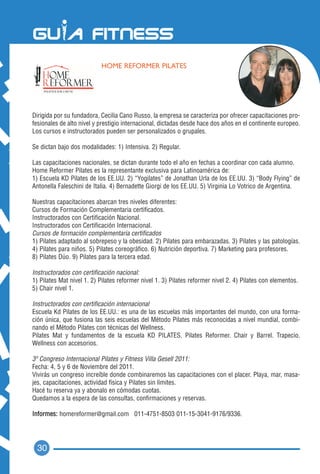 HOME REFORMER PILATES




Dirigida por su fundadora, Cecilia Cano Russo, la empresa se caracteriza por ofrecer capacitaciones pro-
fesionales de alto nivel y prestigio internacional, dictadas desde hace dos años en el continente europeo.
Los cursos e instructorados pueden ser personalizados o grupales.

Se dictan bajo dos modalidades: 1) Intensiva. 2) Regular.

Las capacitaciones nacionales, se dictan durante todo el año en fechas a coordinar con cada alumno.
Home Reformer Pilates es la representante exclusiva para Latinoamérica de:
1) Escuela KD Pilates de los EE.UU. 2) “Yogilates” de Jonathan Urla de los EE.UU. 3) “Body Flying” de
Antonella Faleschini de Italia. 4) Bernadette Giorgi de los EE.UU. 5) Virginia Lo Votrico de Argentina.

Nuestras capacitaciones abarcan tres niveles diferentes:
Cursos de Formación Complementaria certificados.
Instructorados con Certificación Nacional.
Instructorados con Certificación Internacional.
Cursos de formación complementaria certificados
1) Pilates adaptado al sobrepeso y la obesidad. 2) Pilates para embarazadas. 3) Pilates y las patologías.
4) Pilates para niños. 5) Pilates coreográfico. 6) Nutrición deportiva. 7) Marketing para profesores.
8) Pilates Dúo. 9) Pilates para la tercera edad.

Instructorados con certificación nacional:
1) Pilates Mat nivel 1. 2) Pilates reformer nivel 1. 3) Pilates reformer nivel 2. 4) Pilates con elementos.
5) Chair nivel 1.

Instructorados con certificación internacional
Escuela Kd Pilates de los EE.UU.: es una de las escuelas más importantes del mundo, con una forma-
ción única, que fusiona las seis escuelas del Método Pilates más reconocidas a nivel mundial, combi-
nando el Método Pilates con técnicas del Wellness.
Pilates Mat y fundamentos de la escuela KD PILATES. Pilates Reformer. Chair y Barrel. Trapecio.
Wellness con accesorios.

3º Congreso Internacional Pilates y Fitness Villa Gesell 2011:
Fecha: 4, 5 y 6 de Noviembre del 2011.
Vivirás un congreso increíble donde combinaremos las capacitaciones con el placer. Playa, mar, masa-
jes, capacitaciones, actividad física y Pilates sin límites.
Hacé tu reserva ya y abonalo en cómodas cuotas.
Quedamos a la espera de las consultas, confirmaciones y reservas.

Informes: homereformer@gmail.com 011-4751-8503 011-15-3041-9176/9336.




  30
 