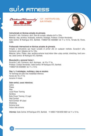 I.S.F - INSTITUTO DEL
                                          SUR FITNESS




Instructorado en técnicas actuales de gimnasia.
Duración:1 año. Comienzo: abril. Días de cursada: sábados de 9 a 13hs.
Materias: step, aerobica, localizada, anatomía, fisiología. Profesor: Cristian Hernández.
Sede Central. M Rodríguez 972, Banfield. 1169637120 42026661 de 11 a 13 hs. Terrada 50, Flores,
CABA

Profesorado internacional en técnicas actuales de gimnasia.
Dirigido a instructores que hayan cursado el primer año en cualquier instituto. Duración:1 año.
Comienzo: abril. Sábados de 9 a 13hs.
Materias: latino, Pilates, step, aeróbica,extreme local,indoor bike x,step combat, stretching, hard com-
bat. Sede Central. M Rodríguez 972, Banfield.

Musculación y personal trainer I.
Duración:1 año. Comienzo: abril. domingos de 10 a 17 hs
Profesor: Cristian Hernández. Sede Central. M Rodríguez 972, Banfield.
1169637120 42026661 de 11 a 13 hs

Step I y II estrategias, multistep y step en escalera
1er domingo de cada mes modalidad intensiva
horario de 10 a 17 hs
duracion 4 meses

Sede central, cusos intensivos:
Latino
Pilates
Step
Local Power Training
Aeróbica
Body Power Training -D Legel
Step Combat
Hard Combat -M López
Stretching
Extreme local
Indoor bike extreme

Informes: Sede Central. M Rodríguez 972, Banfield. 11-6963-7120/4202-6661 de 11 a 13 hs.




 32
 