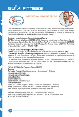 INSTITUTO SAN FERNANDO CENTRO




DIECISÉIS años de trayectoria capacitando Profesionales del Fitness, un sinnúmero de egresados inser-
tos en el campo laboral, los programas más actualizados, staff profesional de primer nivel, el mejor
reconocimiento Institucional, mas de 50 Gimnasios ADHERIDOS al sistema de provisión de
Profesionales y 22 sedes en Modalidad Tutoría que dictan los cursos.

Sedes para cursar Entrenador Personal (Modalidad Tutoría)
CAPITAL: Belgrano, Villa Devoto BUENOS AIRES: Chascomús, Lanús Oeste, La Plata, Lobos, Mar del
Plata, Necochea, Olavarría, Pilar, San Clemente del Tuyu, Tres Arroyos, Vicente Lopez, Zarate. INTERIOR:
Corrientes, Godoy Cruz Mendoza, San Martin Mendoza, Río Tercero, Trelew. EXTERIOR: Montevideo
Uruguay, Guayaquil Ecuador (Ver en la We b ) .

Sedes para cursar Pilates Integral (Modalidad Tutoría)
CAPITAL: Villa del Parque. BUENOS AIRES: La Plata. INTERIOR: Río Tercero (Ver en la We b ) .
La alianza que jerarquiza al Instituto y sus egresados: Instituto San Fernando es Miembro del Consejo
Argentino de Salud y Prevención COASyP y adhiere a sus lineamientos en capacitaciones teniendo en
cuenta las exigencias de los “estándares internacionales”.
Los egresados como Entrenadores Personales acceden a los Work Shop de esta Entidad para obtener la
Certificación de “Personal Trainer” con aval científico y los WS por “Certificación Internacional” del
ACSM (Colegio Americano de Medicina del Deporte).

E n S e d e C EN T R A L ( S a n F e r n a n d o ) C u r s o s B Á S I C O S :
8 meses
Entrenador Personal. Modalidad Presencial – Semipresencial – Distancia.
Instructorado de Gimnasia.
Instructorado de Pilates Integral.
Masaje Deportivo.
Esteticista Corporal.
Master Trainer. Avanzado 2º Nivel.
Perfeccionamientos
Indoor Bike – Pilates equipos – Talleres - Charlas con Profesionales – Jornadas.
Abierta la inscripción – inician abril 2011 – vacantes limitadas por cupo horario.
Visitá nuestras páginas y solicitá la información puntual que necesites.

Informes: www.sanfernandocentro.com info@sanfernandocentro.com
www.sanfernandocentrocentrodistancia.com Alsina 1171 San Fernando, Buenos Aires
4744-7667/ 4746-0036/4744-4777.




  36
 