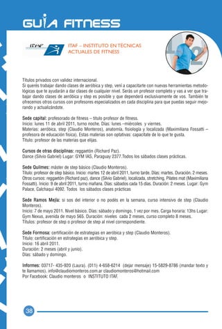 ITAF – INSTITUTO EN TÉCNICAS
                           ACTUALES DE FITNESS




Títulos privados con validez internacional.
Si querés trabajar dando clases de aeróbica y step, vení a capacitarte con nuevas herramientas metodo-
lógicas que te ayudarán a dar clases de cualquier nivel. Serás un profesor completo y vas a ver que tra-
bajar dando clases de aeróbica y step es posible y que dependerá exclusivamente de vos. También te
ofrecemos otros cursos con profesores especializados en cada disciplina para que puedas seguir mejo-
rando y actualizándote.

Sede capital: profesorado de fitness – titulo profesor de fitness.
Inicio: lunes 11 de abril 2011, turno noche. Días: lunes –miércoles y viernes.
Materias: aeróbica, step (Claudio Monteros), anatomía, fisiología y localizada (Maximiliana Fossatti –
profesora de educación fisica). Estas materias son optativas: capacítate de lo que te gusta.
Titulo: profesor de las materias que elijas.

Cursos de otras disciplinas: reggaetón (Richard Paz).
Dance (Silvio Gabriel) Lugar: GYM IAS, Paraguay 2377.Todos los sábados clases prácticas.

Sede Quilmes: máster de step básico (Claudio Monteros).
Titulo: profesor de step básico. Inicio: martes 12 de abril 2011, turno tarde. Días: martes. Duración. 2 meses.
Otros cursos: reggaetón (Richard paz), dance (Silvio Gabriel), localizada, stretching, Pilates mat (Maximiliana
Fossatti). Inicio: 9 de abril 2011, turno mañana. Días: sábados cada 15 días. Duración: 2 meses. Lugar: Gym
Palace, Calchaquí 4092. Todos los sábados clases prácticas

Sede Ramos Mejía: si sos del interior o no podés en la semana, curso intensivo de step (Claudio
Monteros).
Inicio: 7 de mayo 2011. Nivel básico. Días: sábado y domingo, 1 vez por mes. Carga horaria: 13hs Lugar:
Gym Nexus, avenida de mayo 565. Duración: niveles cada 2 meses, curso completo 8 meses.
Títulos: profesor de step o profesor de step al nivel correspondiente.

Sede Formosa: certificación de estrategias en aeróbica y step (Claudio Monteros).
Titulo: certificación en estrategias en aeróbica y step.
Inicio: 16 abril 2011.
Duración: 2 meses (abril y junio).
Días: sábado y domingo.

Informes: 03717- 435-920 (Laura). (011) 4-658-6214 (dejar mensaje) 15-5829-8786 (mandar texto y
te llamamos). info@claudiomonteros.com.ar claudiomonteros@hotmail.com
Por Facebook: Claudio monteros o INSTITUTO ITAF.




  38
 