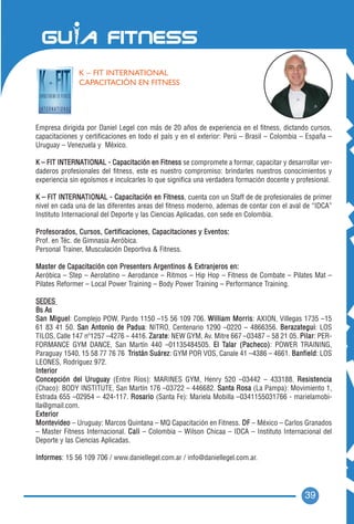K – FIT INTERNATIONAL
               CAPACITACIÓN EN FITNESS




Empresa dirigida por Daniel Legel con más de 20 años de experiencia en el fitness, dictando cursos,
capacitaciones y certificaciones en todo el país y en el exterior: Perú – Brasil – Colombia – España –
Uruguay – Venezuela y México.

K – FIT INTERNATIONAL - Capacitación en Fitness se compromete a formar, capacitar y desarrollar ver-
daderos profesionales del fitness, este es nuestro compromiso: brindarles nuestros conocimientos y
experiencia sin egoísmos e inculcarles lo que significa una verdadera formación docente y profesional.

K – FIT INTERNATIONAL - Capacitación en Fitness, cuenta con un Staff de de profesionales de primer
nivel en cada una de las diferentes areas del fitness moderno, ademas de contar con el aval de “IDCA”
Instituto Internacional del Deporte y las Ciencias Aplicadas, con sede en Colombia.

Profesorados, Cursos, Certificaciones, Capacitaciones y Eventos:
Prof. en Téc. de Gimnasia Aeróbica.
Personal Trainer, Musculación Deportiva & Fitness.

Master de Capacitación con Presenters Argentinos & Extranjeros en:
Aeróbica – Step – Aerolatino – Aerodance – Ritmos – Hip Hop – Fitness de Combate – Pilates Mat –
Pilates Reformer – Local Power Training – Body Power Training – Performance Training.

SEDES
Bs As
San Miguel: Complejo POW, Pardo 1150 –15 56 109 706. William Morris: AXION, Villegas 1735 –15
61 83 41 50. San Antonio de Padua: NITRO, Centenario 1290 –0220 – 4866356. Berazategui: LOS
TILOS, Calle 147 nº1257 –4276 – 4416. Zarate: NEW GYM, Av. Mitre 667 –03487 – 58 21 05. P i l a r: PER-
FORMANCE GYM DANCE, San Martín 440 –01135484505. El Talar (Pacheco): POWER TRAINING,
Paraguay 1540, 15 58 77 76 76 Tristán Suárez: GYM POR VOS, Canale 41 –4386 – 4661. Banfield: LOS
LEONES, Rodríguez 972.
Interior
Concepción del Uruguay (Entre Ríos): MARINES GYM, Henry 520 –03442 – 433188. Resistencia
(Chaco): BODY INSTITUTE, San Martín 176 –03722 – 446682. Santa Rosa (La Pampa): Movimiento 1,
Estrada 655 –02954 – 424-117. Rosario (Santa Fe): Mariela Mobilla –0341155031766 - marielamobi-
lla@gmail.com.
Exterior
Montevideo – Uruguay: Marcos Quintana – MQ Capacitación en Fitness. DF – México – Carlos Granados
– Master Fitness Internacional. C a l i – Colombia – Wilson Chicaa – IDCA – Instituto Internacional del
Deporte y las Ciencias Aplicadas.

Informes: 15 56 109 706 / www.daniellegel.com.ar / info@daniellegel.com.ar.




                                                                                             39
 
