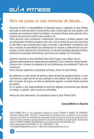 Otra vez juntos en este comienzo de década...
Despunta el 2011 y Cuerpo&Mente en Deportes vuelve a regalarles la Guía Fitness,
para estar al tanto de todo lo concerniente a este mundo cada vez más amplio y con
presencia permanente en todos los ámbitos: el universo fitness crece cada día más y
nosotros les acercamos todo lo que sucede en él.
Tanto alumnos como profesores, Instituciones, Gimnasios y también quienes sólo
son aficionados al fitness la esperan año a año, con la certeza de que van a encontrar
en ella todo lo que necesitan para seguir creciendo y aprendiendo: novedades y clá-
sicos reunidos en esta edición que asombra por lo variado y profesional de sus pro-
puestas: nuevos sistemas de entrenamiento, la más alta tecnología aplicada al fitness,
profesores de prestigio internacional, gimnasios que amplían sus horizontes...

¿Quieren iniciarse en esta actividad? Aquí está el lugar al que deben recurrir.
¿Quieren perfeccionarse en alguna técnica específica? Van a encontrar dónde hacerlo.
¿Quieren dar a conocer la excelencia de sus Instituciones de enseñanza? Todos van
a enterarse.
Como siempre repetimos, si pertenece al fitness, está en la Guía Fitness.

No podemos, en este saludo de apertura, dejar de lado los agradecimientos: un gra-
cias enorme a cada uno de los que participa en esta edición. Son el espíritu -y tam-
bién el cuerpo- de la guía: sin ellos no podríamos lograrlo, y la Guía Fitness carecería
de sentido.
Es un orgullo y una responsabilidad el sentirnos elegidos nuevamente para difundir
su trabajo, su pasión, cada una de sus actividades.

Felices por este reencuentro, los saludamos hasta la Guía Fitness 2012.


                                                                      Cuerpo&Mente en Deportes


GUÍA FITNESS 2011 es una publicación especial de revista CUERPO & MENTE EN DEPORTES.
Impresión: Mariano Mas - Perú 555 - Ciudad Autónoma de Buenos Aires. La editorial no se responsa-
biliza por los cambios y/o modificaciones que puedan producirse sobre los datos que componen la pre-
sente Guía. No se permite la reproducción total o parcial de contenidos sin la autorización escrita de sus
autores. CUERPO & MENTE EN DEPORTES es una publicación de GIE EDITORES S.A.
Editor responsable GIE EDITORES S.A. Tel.: 4856-6464 Int. 103
E-mail:deportes@gieeditores.com.ar - Web:www.revistacuerpoymente.com.ar

  4
 