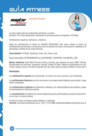 MASTER FITNESS




La mejor opción para los profesionales del fitness y la salud...
Directora: Prof. Diana Bustamante, especialista en gimnasia postural, elongación y Fit Pilates.

Certificaciones regulares, intensivas y a distancia.

Todas las certificaciones se dictan en GRUPOS REDUCIDOS. Este nuevo enfoque al dictar las
Certificaciones permite tanto a los alumnos como al docente una mayor comunicación y feedback en el
aprendizaje y práctica de las nuevas técnicas.

Especialidades: Fit Pilates, Stretching, Power Flex, Power Local.

Nueva especialidad: ENTRENAMIENTO por SUSPENSIÓN - KURUNTAS, COLUMPIOS y TRX.

Nuevas tendencias: Body Mind Personal Training, Circuitos para descenso de peso, BOSU Training,
Entrenamiento con Kuruntas, Suspension Training, FitYoga, Fit Glide. Talleres de actualizacion con ele-
mentos: balones, barras, mini-ball, toning ball, flex ring, rolos, discos de balance, BOSU y mucho mas!!!

Modalidades:

Las certificaciones regulares son presenciales, se cursan una vez por semana y son trimestrales.

Las certificaciones Intensivas son de fin de semana y se entrega material didáctico para estudiar y luego
rendir la evaluación.

Las certificaciones a distancia son totalmente a distancia, con material didáctico para estudiar y clases
de entrenamiento en DVD para practicar.

Las actualizaciones son talleres con nuevas tendencias para los profesionales que quieren perfeccionar-
se aun mas, en nuevas tecnicas.

En todos los casos se entrega material didáctico y certificado.
Informes: www.diana-bustamante.com.ar (54) 11 4773 3066 masterfitness@diana-bustamante.com.ar




  42
 