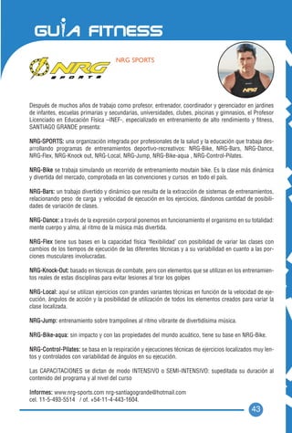 NRG SPORTS




Después de muchos años de trabajo como profesor, entrenador, coordinador y gerenciador en jardines
de infantes, escuelas primarias y secundarias, universidades, clubes, piscinas y gimnasios, el Profesor
Licenciado en Educación Física –INEF-, especializado en entrenamiento de alto rendimiento y fitness,
SANTIAGO GRANDE presenta:

NRG-SPORTS: una organización integrada por profesionales de la salud y la educación que trabaja des-
arrollando programas de entrenamientos deportivo-recreativos: NRG-Bike, NRG-Bars, NRG-Dance,
NRG-Flex, NRG-Knock out, NRG-Local, NRG-Jump, NRG-Bike-aqua , NRG-Control-Pilates.

NRG-Bike se trabaja simulando un recorrido de entrenamiento moutain bike. Es la clase más dinámica
y divertida del mercado, comprobada en las convenciones y cursos en todo el país.

NRG-Bars: un trabajo divertido y dinámico que resulta de la extracción de sistemas de entrenamientos,
relacionando peso de carga y velocidad de ejecución en los ejercicios, dándonos cantidad de posibili-
dades de variación de clases.

NRG-Dance: a través de la expresión corporal ponemos en funcionamiento el organismo en su totalidad:
mente cuerpo y alma, al ritmo de la música más divertida.

NRG-Flex tiene sus bases en la capacidad física ‘flexibilidad’ con posibilidad de variar las clases con
cambios de los tiempos de ejecución de las diferentes técnicas y a su variabilidad en cuanto a las por-
ciones musculares involucradas.

NRG-Knock-Out: basado en técnicas de combate, pero con elementos que se utilizan en los entrenamien-
tos reales de estas disciplinas para evitar lesiones al tirar los golpes

NRG-Local: aquí se utilizan ejercicios con grandes variantes técnicas en función de la velocidad de eje-
cución, ángulos de acción y la posibilidad de utilización de todos los elementos creados para variar la
clase localizada.

NRG-Jump: entrenamiento sobre trampolines al ritmo vibrante de divertidísima música.

NRG-Bike-aqua: sin impacto y con las propiedades del mundo acuático, tiene su base en NRG-Bike.

NRG-Control-Pilates: se basa en la respiración y ejecuciones técnicas de ejercicios localizados muy len-
tos y controlados con variabilidad de ángulos en su ejecución.

Las CAPACITACIONES se dictan de modo INTENSIVO o SEMI-INTENSIVO: supeditada su duración al
contenido del programa y al nivel del curso

Informes: www.nrg-sports.com nrg-santiagogrande@hotmail.com
cel. 11-5-493-5514 / of. +54-11-4-443-1604.
                                                                                              43
 