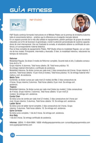 P&P STUDIO




P&P Studio continúa formando Instructores en el Método Pilates con la premisa de brindarle al alumno
todo el conocimiento teórico – práctico que lo diferencia en el exigente mercado laboral.
En un espacio provisto de la más alta calidad en equipamiento, podrán participar de grupos de estudio
reducidos con el fin de favorecer el aprendizaje y recibir la atención personalizada de nuestros capacita-
dores de nivel internacional. Una vez finalizada la cursada, el estudiante obtiene su certificado de asis-
tencia y el correspondiente material didáctico.
Para la línea completa de equipamiento Pilates, P&P Studio ofrece la modalidad Regular, con un máxi-
mo de tres niveles: Principiante, Intermedio y Avanzado. O bien, la modalidad Intensiva, reduciendo los
tiempos de instrucción.

Reformer
Modalidad Regular. Se dictan 2 niveles de Reformer completo. Durante todo el año, 5 sábados consecu-
tivos de 8 a 14.
Grupo máximo: 6 alumnos. Total horas cátedra: 30. Total horas práctica: 10.
Se entrega material informativo y certificado de asistencia.
Modalidad Intensiva. Se dictan cursos por cada nivel. 2 días consecutivos de 6 horas. Grupo máximo: 3
alumnos. Total horas cátedra: 12 por nivel [3 niveles]. Total horas práctica: 10. Se entrega material infor-
mativo y cert. de asistencia.
Media Torre
Contenido: se dictan cursos por cada nivel (2 niveles) de Mat. 2 días consecutivos de
4 horas. Grupo máximo 3 alumnos. Total horas cátedra: 8 por nivel. Se entrega cert.
asistencia.
Trapecio
Modalidad Intensiva. Se dictan cursos por cada nivel [todos los niveles]. 3 días consecutivos
de 4 horas. Grupo máximo: 3 alumnos. Total horas cátedra: 12 por nivel [3
niveles]. Se entrega cert. asistencia.
Combo Chair
Se dicta curso de combo por cada nivel (2 niveles). 2 días consecutivos de 5 horas por
nivel. Grupo máximo: 3 alumnos. Total horas cátedra: 10. Se entrega cert. asistencia.
Ladder Barrel
Se dicta curso de ladder barrel completo. 2 días consecutivos de 5 horas. Grupo
máximo: 3 alumnos. Total horas cátedra: 10. Se entrega cert. asistencia.
Spine Corrector
Se dicta curso completo. 1 día de 5 horas. Se entrega cert. asistencia.
Arco Baby
1 día de 5 horas. Se entrega certificado de asistencia.

Informes: (0054) 11-4544-9994 / 6058 info@pypequipamientos.com cursos@pypequipaminetos.com
www.pypequipamientos.com




  44
 