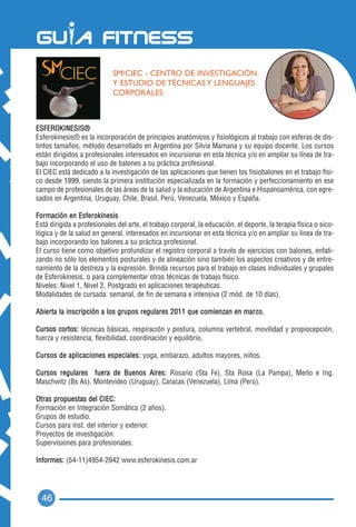 SM/CIEC - CENTRO DE INVESTIGACIÓN
                            Y ESTUDIO DE TÉCNICAS Y LENGUAJES
                            CORPORALES



ESFEROKINESIS®
Esferokinesis® es la incorporación de principios anatómicos y fisiológicos al trabajo con esferas de dis-
tintos tamaños, método desarrollado en Argentina por Silvia Mamana y su equipo docente. Los cursos
están dirigidos a profesionales interesados en incursionar en esta técnica y/o en ampliar su línea de tra-
bajo incorporando el uso de balones a su práctica profesional.
El CIEC está dedicado a la investigación de las aplicaciones que tienen los fisiobalones en el trabajo físi-
co desde 1999, siendo la primera institución especializada en la formación y perfeccionamiento en ese
campo de profesionales de las áreas de la salud y la educación de Argentina e Hispanoamérica, con egre-
sados en Argentina, Uruguay, Chile, Brasil, Perú, Venezuela, México y España.

Formación en Esferokinesis
Está dirigida a profesionales del arte, el trabajo corporal, la educación, el deporte, la terapia física o sico-
lógica y de la salud en general, interesados en incursionar en esta técnica y/o en ampliar su línea de tra-
bajo incorporando los balones a su práctica profesional.
El curso tiene como objetivo profundizar el registro corporal a través de ejercicios con balones, enfati-
zando no sólo los elementos posturales y de alineación sino también los aspectos creativos y de entre-
namiento de la destreza y la expresión. Brinda recursos para el trabajo en clases individuales y grupales
de Esferokinesis, o para complementar otras técnicas de trabajo físico.
Niveles: Nivel 1, Nivel 2, Postgrado en aplicaciones terapéuticas.
Modalidades de cursada: semanal, de fin de semana e intensiva (2 mód. de 10 días).

Abierta la inscripción a los grupos regulares 2011 que comienzan en mar z o .

Cursos cortos: técnicas básicas, respiración y postura, columna vertebral, movilidad y propiocepción,
fuerza y resistencia, flexibilidad, coordinación y equilibrio.

Cursos de aplicaciones especiales: yoga, embarazo, adultos mayores, niños.

Cursos regulares fuera de Buenos Aires: Rosario (Sta Fe), Sta Rosa (La Pampa), Merlo e Ing.
Maschwitz (Bs As), Montevideo (Uruguay), Caracas (Venezuela), Lima (Perú).

Otras propuestas del CIEC:
Formación en Integración Somática (2 años).
Grupos de estudio.
Cursos para inst. del interior y exterior.
Proyectos de investigación.
Supervisiones para profesionales.

Informes: (54-11)4954-2942 www.esferokinesis.com.ar




  46
 