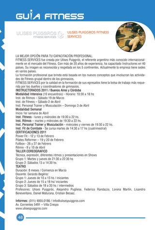 ULISES PUIGGROS FITNESS
                                        SERVICES




LA MEJOR OPCIÓN PARA TU CAPACITACIÓN PROFESIONAL.
FITNESS SERVICES fue creada por Ulises Puiggrós, el referente argentino más conocido internacional-
mente en el mercado del Fitness. Con más de 20 años de experiencia, ha capacitado Instructores en 40
países. Su imagen es reconocida y respetada en los 5 continentes. Actualmente la empresa tiene sedes
en varios países.
La formación profesional que brinda está basada en los nuevos conceptos que involucran las activida-
des de Fitness grupal dentro de los gimnasios.
FITNESS SERVICES por la calidad en la formación de sus egresados tiene la bolsa de trabajo más reque-
rida por los dueños y coordinadores de gimnasios.
INSTRUCTORADOS 2011 / Buenos Aires y Córdoba
Modalidad Intensiva (10 encuentros) - Horario: 10:30 a 18 hs
Inst. de Ritmos – Sábado 19 de Marzo
Inst. de Fitness – Sábado 2 de Abril
Inst. Personal Trainer y Musculación – Domingo 3 de Abril
Modalidad Semanal
Inicio 1er semana de Abril
Inst. Fitness - lunes y miércoles de 19:30 a 22 hs.
Inst. Ritmos – martes y miércoles de 19:30 a 22 hs.
Inst. Personal Trainer y Musculación - miércoles y viernes de 19:30 a 22 hs.
Inst. Fit de Combate - Se cursa martes de 14:30 a 17 hs (cuatrimestral)
CERTIFICACIONES 2011
Power Fit - 12 y 13 de Febrero
Pilates Reformer – 19 y 20 de Febrero
Fullbox - 26 y 27 de Febrero
Ritmix - 9 y 10 de Abril
TALLER COREOGRAFICO
Técnica, expresión, diferentes ritmos y presentaciones en Shows
Grupo 1: Martes y jueves de 21:30 a 22:30 hs
Grupo 2: Sábados 13 a 14:30 hs
TEATRO
Duración: 8 meses / Comienza en Marzo
Docente: Gerardo Begérez
Grupo 1: Jueves de 10 a 13 hs / iniciantes
Grupo 2: Jueves de 15 a 18 hs/ iniciantes
Grupo 3: Sábados de 18 a 20 hs / intermedios
Profesores: Ulises Puiggrós, Alejandro Pugliese, Federico Randazzo, Lorena Martín, Lisandro
Beneventano, Daniel Maturana, Cristian Becaaz.

Informes: (011) 4855.0186 / Info@ulisespuiggros.com
Av. Corrientes 5491 – Villa Crespo
www.ulisespuiggros.com

 48
 