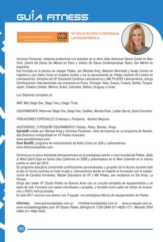 VP EDUCACIÓN CONTINUA
                                          LATINOAMÉRICA




Verónica Ponieman, bailarina profesional con estudios en el Alvin Ailey American Dance Center en New
York, Centre De Danse Du Marais en París y Centro De Danza Contemporánea Teatro San Martín en
Argentina.
Fue formada en la técnica de Joseph Pilates, por Michael King, Malcolm Muirhead y Nuala Combs en
Inglaterra y por Kathy Corey en Estados Unidos y fue la representante de Pilates Institute Of London en
Latinoamérica. Directora de VP Educación Continua Latinoamérica y MK PILATES Latinoamérica, otorga
Certificaciones Internacionales con presencia en Rusia, Portugal, Italia, Suecia, Croacia, Serbia, Turquía,
Japón, Estados Unidos, México, Brasil, Colombia, Bolivia, Uruguay e Israel.

Los Diplomas consisten en:

MAT: Mat Stage One, Stage Two y Stage Three.

EQUIPAMIENTO: Reformer Stage One, Stage Two, Cadillac, Wunda Chair, Ladder Barrel, Spine Corrector.

POBLACIONES ESPECIALES: Embarazo y Postparto, Adultos Mayores.

ACCESORIOS, O PEQUEÑO EQUIPAMIENTO: Pelotas, Rolos, Bandas, Rings.
Spirals® creado por Michael King y Verónica Ponieman, (libre de licencia) es un programa de flexibili-
dad dinámica coreografiada en 10 Tracks musicales.
www.spiralstheclass.com
Core Band®, programa de entrenamiento de Kathy Corey en USA y Latinoamérica.
www.kathycoreypilates.com

Verónica es la única disertante latinoamericana en el prestigioso evento a nivel mundial de Pilates, Body
& Mind Spirit Expo en Santa Clara California en 2008 y presentadora en el Main Calendar en el mismo
evento en abril del 2010.
Su programa educativo comprende certificaciones personalizadas y grupales de la técnica durante todo
el año en forma continua en todo el país y Latinoamérica donde se imparte la formación con la colabo-
ración de Carolina Fernández, Master Educadora de VP y MK Pilates, con residencia en Sta Rosa, La
Pampa.
Dirige dos sedes VP Studio Pilates en Buenos Aires con un circuito completo de equipamientos y un
salon de mat. Funciona con clases individuales y grupales, y también como salón de ventas de acceso-
rios y DVD’s instruccionales.
En este 2011 anuncia una alianza con P-equipe, una prestigiosa fábrica de equipamientos de Pilates.

Informes: www.personalpilates.com.ar, info@personalpilates.com.ar www.p-equipe.com.ar,
www.michaelkingpilates.com VP Studio Pilates, Billinghurst 1709 CABA 011-4826-1771. Mansilla 2934
CABA 011-4962-5042.




  50
 