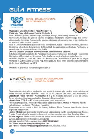 ENADE - ESCUELA NACIONAL
                       DE ENTRENADORES



Musculación y Levantamiento de Pesas Niveles I y II.
Preparador Físico y Entrenador Personal Niveles I y II.
Nivel I. Anatomía: planos y ejes del cuerpo, osteología, miología, inserciones y acciones de
los músculos. Fisiología del ejercicio: sistemas energéticos, metabolismo celular, fisiología de la contrac-
ción muscular, hormonas. Entrenamiento: sistemas básicos de entrenamiento para el logro de hipertro-
fia muscular; fuerza máxima, potencia.
Nivel II. Entrenamiento de las cualidades físicas condicionales. Fuerza – Potencia; Pliometría, Velocidad.
Resistencia Intermitente. Entrenamiento de Flexibilidad; de capacidades coordinativas. Planificación y
periodización del entrenamiento deportivo de élite.
¡NUEVO! Grupo de Evaluación e Investigación en Alto Rendimiento Deportivo.
Estadística I: Bases Conceptuales del Proceso de Investigación. Evaluaciones Deportivas I: Fundamentos
Fisiológicos y Metodológicos. Bioquímica, Endocrino-Farmacología y Suplementación Deportiva.
Dirección: Sergio Parra. Prof. Nac. de Ed. Fís.. Entrenador de Levantamiento de pesas en los Juegos
Olímpicos de Sydney, Atenas y Beijing. Prep. Físico Boca Jrs. desde 1989. Docente del Club Ferrocarril
Oeste, Universidad Favaloro y UCES.

Informes: 15-3157-6939 www.enadeargentina.com.ar




                                   ESCUELA DE CAPACITACIÓN
                                   MEGATLON PILATES



Capacitación para instructores en el centro más grande de nuestro país, con tres pisos exclusivos de
Pilates y dictado de clases desde las 7 hasta las 22 hs. Dirección Gral. Prof. Laura Abramowitz. -
Capacitación Pilates Reformer /Cadillac/Chair I, II y III: -Cursadas semanales y fines de semana.
Cursos intensivos. Cursos personalizados. -Cursos en el interior del país.
-Bolsa Laboral TODO EL AÑO. -Clases prácticas con rutina personalizada.
-Observaciones guiadas. -Análisis biomecánico de todos los ejercicios. Módulo de Anatomía incluido.
-Actualizaciones constantes. -Workshops Especiales
Profesionales reconocidos de la Salud, del Fitness y de Pilates. Master Class con Helen Drusine, alumna
original de Joseph Pilates.
-A nivel internacional: alumnos del exterior vienen a capacitarse a nuestra Escuela (Colombia, México,
Ecuador. Francia y España) y nuestros alumnos dictan clase en países como Chile, España y México.
Escuela Megatlon Fitness: Certificaciones de Ritmos durante todo el año. -Diferentes Modalidades de
Cursada. Especializaciones: Reggaeton/Latino/Dance.
Informes: Megatlon Pilates. Arenales 3464. 48229187/48280307.
Esc. Pilates: capacitacionespilates@megatlon.com
Esc. Fitness: escueladefitness@megatlon.com.ar www. megatlon.com.ar


  54
 