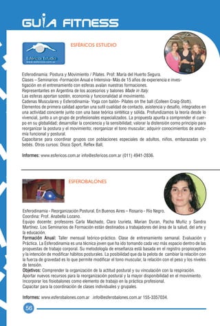 ESFÉRICOS ESTUDIO




Esferodinamia: Postura y Movimiento / Pilates. Prof: María del Huerto Segura.
Clases – Seminarios -Formación Anual e Intensiva- Más de 15 años de experiencia e inves-
tigación en el entrenamiento con esferas avalan nuestras formaciones.
Representantes en Argentina de los accesorios y balones Made in Italy.
Las esferas aportan sostén, economía y funcionalidad al movimiento.
Cadenas Musculares y Esferodinamia- Yoga con balón- Pilates on the ball (Colleen Craig-Stott).
Elementos de primera calidad aportan una sutil cualidad de contacto, asistencia y desafío, integrados en
una actividad conciente junto con una base teórica sintética y sólida. Profundizamos la teoría desde lo
vivencial, junto a un grupo de profesionales especializados. La propuesta apunta a comprender el cuer-
po en su globalidad; desarrollar la conciencia y la sensibilidad; valorar la distensión como principio para
reorganizar la postura y el movimiento; reorganizar el tono muscular; adquirir conocimientos de anato-
mía funcional y postural.
Capacitarse para coordinar grupos con poblaciones especiales de adultos, niños, embarazadas y/o
bebés. Otros cursos: Disco Sport, Reflex Ball,

Informes: www.esfericos.com.ar info@esfericos.com.ar (011) 4941-2836.




                           ESFEROBALONES




Esferodinamia - Reorganización Postural. En Buenos Aires – Rosario - Río Negro.
Coordina: Prof. Anabella Lozano.
Equipo docente: profesores Carla Machado, Clara Izurieta, Marian Duran, Pacha Muñiz y Sandra
Martínez. Los Seminarios de Formación están destinados a trabajadores del área de la salud, del arte y
la educación.
Formación Anual: Taller mensual teórico-práctico. Clase de entrenamiento semanal. Evaluación y
Práctica. La Esferodinamia es una técnica joven que ha ido tomando cada vez más espacio dentro de las
propuestas de trabajo corporal. Su metodología de enseñanza está basada en el registro propioceptivo
y la intención de modificar hábitos posturales. La posibilidad que da la pelota de cambiar la relación con
la fuerza de gravedad es lo que permite modificar el tono muscular, la relación con el peso y los niveles
de tensión.
Objetivos: Comprender la organización de la actitud postural y su vinculación con la respiración.
Aportar nuevos recursos para la reorganización postural y la mayor disponibilidad en el movimiento.
Incorporar los fisiobalones como elemento de trabajo en la práctica profesional.
Capacitar para la coordinación de clases individuales y grupales.

Informes: www.esferobalones.com.ar .info@esferobalones.com.ar 155-3357034.

  56
 