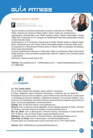 ESTUDIO HEALTH´S CENTER




Rosario Iuzzolino es profesora de gimnasia correctiva e Instructora en el Método
Pilates. Directora del estudio de Pilates Health´s Center. Cuenta con certificaciones y
capacitaciones internacionales como Pilates Institute Londres, Polestar Physiopilates, Romana
Pilates NYC. Congresista en el II Congreso de Rehabilitación Neuromusculoesquelético dictado
en Belo Horizonte, Brasil.
Conferencista en la VI Conferencia Internacional de Pilates Polestar dictado en Salvador Bahía,
Brasil. Certificación para niños Pilates Polestar Physiopilates dictado en Salvador Bahía, Brasil.
Se especializa en la Recuperación Postural, aplica el método Pilates en patologías neurológicas,
ofrece clases personalizadas.
Se dictan capacitaciones intensivas en Pilates Mat, Pilates con elementos, Pilates Tercera Edad,
Pilates Embarazo, como así también equipamientos: Reformer, Trapecio, Chair, Corrector Espinal
y Ladel Barrell.
Seminarios y talleres durante todo el año.

Informes: www.hcpilates.com.ar – info@hcpilates.com.ar – rospersonalpilates@yahoo.com.ar –
011-3966-6256.




                              FITNESS TERAPÉUTICO




Lic. Prof. Daniel Castillo.
Por un Fitness Integral más saludable, seguro, efectivo y terapéutico.
El Fitness Terapéutico abarca disciplinas tradicionales y modernas, que van desde las
Actividades Fisicas con diversos objetivos, para el ámbito formal como No formal, la prescripción
y metodología de ejercicios adaptados a poblaciones especiales, el movimiento dirigido y cons-
ciente con un fin terapéutico y preventivo hasta las nuevas técnicas de relajación psico físicas anti
estrés. Cursos para capacitación y perfeccionamiento:
Córdoba: Instr. en Personal Training. www.qualityisad.com
Santa Fe: Instr. en Ejercicios Fisicos Adaptados. Cursos: Masajes aplicados al Fitness. Gimnasia
con Pelotas y Correctiva Postural (3 módulos). alcccursos@yahoo.com.ar
San Luis, Merlo: Instr. en Musculación y Personal Training. Instructorado en Cardio Kick Box.
Instr. en Ritmos. Instr. en Fitness Grupal. lucasg_zgym@yahoo.com.ar
Catamarca: Instr. en Musculación y Personal Training. altoimpactogym@yahoo.com.ar
Santa Rosa, La Pampa: Instr. en Musculación. movimientouno@yahoo.com
Si querés dictar en tu Instituto estos cursos comunicate con Lic. Prof. Daniel Castillo.

Informes: 0351-153924700//prof_danielcastillo@hotmail.com

                                                                                               57
 