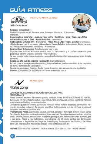 INSTITUTO MIRTA DE FUSSI




Cursos de formación 2011 :
Novedad! Capacitación en Gimnasia sobre Plataforma Vibratoria : 2 Seminarios
intensivos. .
Instructorado de Yoga Total. - Asistente Físico en Pre y Post Parto. - Yoga y Pilates para Niños.
Asistente Físico para 3ª Edad. - Pilates Reformer - 5 seminarios.
Pilates Cadillac y Pilates Torre - 4 seminarios. - Pilates Wunda Chair y Pilates aerochair- 2 seminarios.
- Pilates Accesorios– 10 seminarios. - Gimnasia con Formas Esféricas (esferodinamia, Pilates con esfe-
ras, esferas para embarazadas, semiesfera) - 4 seminarios.
Características de los cursos. Dictados durante todo el año.
Capacitaciones prácticas. Al finalizar tendrás todas las herramientas y la confianza necesarias para
poder llevar adelante una clase con éxito y responsabilidad.
Se hace hincapié en las nuevas tendencias, poniendo énfasis especial en las nuevas corrientes de cada
disciplina.
Cursos con alto nivel de exigencia y dedicación. Gran salida laboral.
En cada clase se entrega material educativo y, luego del examen y del cumplimiento de los requisitos
del curso, “Certificado de Capacitación”.
Seminarios regulares en Rosario y Capital Federal. Intensivos para alumnos de otras localidades.
Informes: (011)4806-8320 ó (0341)4815321 www.mirtadefussi.com.ar




                           PILATES ZONE




CURSOS DE PILATES CON CERTIFICACIÓN UNIVERSITARIA PARA
PROFESIONALES.
Pilates Zone una excelente herramienta para tu profesión. Curso de INSTRUCTORADO DE PILATES,
duración de 120 horas: todo lo relativo a este método, tanto en máquinas como en colchoneta. También
se estudia rehabilitación y neurorehabilitación.
La modalidad puede ser semanal, quincenal o mensual. Incluye material de estudio, certificación, ins-
cripción, consultas, evaluacion. Es requisito tener título de Kinesiología, prof. de Ed. Física, profesional
de la salud o estudiante de último año.
IV Congreso de Pilates Zone: los días jueves 5, viernes 6, sábado 7 y domingo 6 de mayo en Villa Carlos
Paz, Córdoba, Argentina, sumamente intensivo, único en el país. Se dará perfeccionamiento en todos los
temas: reformer, circuito, rehabilitación, accesorios, patologías, mat, reanimación cardio pulmonar, pre
y post parto, Pilates y neurehabilitacion, esferodinamia, etc. El mismo contara con Certificación
                                                                                              ,
Universitaria de la Regional IV del Colegio de Kinesiólogos y fisioterapeutas de Córdoba, y de Pilates
Zone. Será en el exclusivo hotel Portal del Lago (www.portaldelago.com.ar).

Informes: 0351-4812708, 155950037. Desde el exterior: 00 54 351 4812708- 00 549 5950037.


 58
 