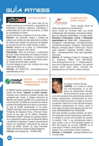 CENTRO PILATEST                                      CUERPO ACTIVO
                                                                                 SPORT SYSTEM
                           Con cuatro años de tra-
yectoria continua en la formación y capacitación de                                “Única escuela oficial de
estudiantes, profesores, bailarines, kinesiólogos y       Pilates Springboard en Latinoamérica”
profesionales de la rama del movimiento, en todas         Centro creado por Fernanda Sette, que brinda
las modalidades de Pilates.                               Certificaciones Internacionales e innovadoras adapta-
Cursos intensivos y/o regulares en los tres niveles.      das a las diferentes problemáticas y la época actual.
Reformer: una formación integral y sintética del          Ofrecemos Profesorados, Cursos y Workshops
método, que combina en dosis justa teoría y práctica.     especializados en: Pilates Mat – Equipamientos –
Se enseña cómo trabajar con personas con patologí-        Springboard – Esferogimnasia – Gimnasia Correctiva
as comunes de columna, rodilla, hombro y cadera.          y prevención de lesiones – Embarazo – Gimnasia para
Circuito: dinámica de la clase. Ej. fundamentales         Mayores - Gimnasia Laboral – Active Cycle – Force &
para dominar Trapecio, Chair, Barrel.                     Jump – Boxment – Localizada – Aeróbica – Ritmos –
Esferopilates: todos los principios y fundamentos         Step – Acondicionamiento físico para deportistas,
de la téc. Pilates combinados con trabajo en esferas.     entre otros.
Pilates Mat: la base del método y la importancia de       Informes: M. Rodríguez Fragio 57 (Ituzaingo, Bs.
su correcto dominio. Jornadas de corrección postu-        As., Argentina). (0054) (011) 4624-6255//
ral. Trabajo de abdominales y glúteos.                    www.cuerpoactivoss.com.ar // info@cuerpoacti-
El primer sábado de cada mes, comienzo de cursos          voss.com.ar Seguinos por Facebook “Soy parte de
intensivos de Reformer.                                   Cuerpo Activo Sport Salud”. Consultá Por
Informes: 011-4958-6313, www.pilatest.com.ar,             Capacitaciones en el interior y exterior del país.
pilatest@yahoo.com.ar


                       COASyP – CONSEJO                                  CURSOS DE JUMPING
                       ARGENTINO DE SALUD
                       Y PREVENCIÓN                                      En Capital e Interior del país.
                                                                         JUMPING, es lo nuevo en fitness
                                                                         con mini-trampolines, es un pro-
El COASyP focaliza su atención en el núcleo del gran
                                                                         grama de entrenamiento intervala-
mundo del fitness: Capacitar el factor humano.
                                                                         do de gimnasia en grupo, que utili-
Tomando como referencia la entidad mundial más
                                                          za el mini-trampolín como elemento para realizar el
prestigiosa del mundo: el Colegio Americano de
                                                          trabajo cardiovascular. Combinaciones de movi-
Medicina del Deporte (ACSM) con la experiencia de
                                                          mientos simples que tienen su origen en la gimna-
más de 50 años. El ACSM fue el primero en certificar
                                                          sia aeróbica, hacen que la clase sea fácil de seguir.
la aptitud de profesionales de la salud y ya ha evalua-
                                                          Excelentes combinaciones de música, hacen la
do más de 25.000 profesionales en 44 países.
                                                          clase súper divertida. Este programa permite com-
COASyP desarrolla cursos de excelencia orientados a
                                                          binar ENTRENAMIENTO con DIVERSION.
Profesores de Educación Física y Personal Trainer.
                                                          Esta clase también se puede combinar con ejerci-
Cursos de tres días. 30 hs cátedra. Evaluación.
                                                          cios localizados siendo opcional para cada instruc-
Certificados COASYP. Quienes los aprueban adquie-
                                                          tor. Debido al uso del mini-trampolín los alumnos
ren la capacitación óptima para su desarrollo laboral
                                                          se sentirán “volar” y sus articulaciones están a
y profesional en Argentina. Y quedan a las puertas del
                                                          salvo gracias a que el mini-trampolín absorbe el
examen de certificación internacional de personal
                                                          80% del impacto, por lo tanto JUMPING es un
trainer del ACSM. Director: Dr Jorge Franchella.
                                                          clase segura. Profesor: Charly San Martín.
Fellow Del American College Of Sports Medicine.
                                                          Capital: curso cuatrimestral. Interior: bimestral.
Informes: www.coasyp.org. 15-5004-3565.
                                                          Informes e inscripción: jumping.ch@gmail.com
                                                          15 5153 1634.
  60
 