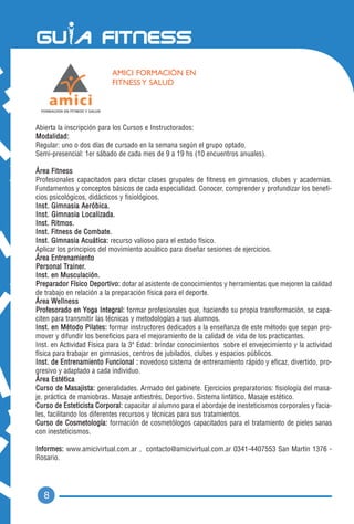 AMICI FORMACIÓN EN
                           FITNESS Y SALUD




Abierta la inscripción para los Cursos e Instructorados:
Modalidad:
Regular: uno o dos días de cursado en la semana según el grupo optado.
Semi-presencial: 1er sábado de cada mes de 9 a 19 hs (10 encuentros anuales).

Área Fitness
Profesionales capacitados para dictar clases grupales de fitness en gimnasios, clubes y academias.
Fundamentos y conceptos básicos de cada especialidad. Conocer, comprender y profundizar los benefi-
cios psicológicos, didácticos y fisiológicos.
Inst. Gimnasia Aeróbica.
Inst. Gimnasia Localizada.
Inst. Ritmos.
Inst. Fitness de Combate.
Inst. Gimnasia Acuática: recurso valioso para el estado físico.
Aplicar los principios del movimiento acuático para diseñar sesiones de ejercicios.
Área Entrenamiento
Personal Trainer.
Inst. en Musculación.
Preparador Físico Deportivo: dotar al asistente de conocimientos y herramientas que mejoren la calidad
de trabajo en relación a la preparación física para el deporte.
Á r e a We l l n e s s
Profesorado en Yoga Integral: formar profesionales que, haciendo su propia transformación, se capa-
citen para transmitir las técnicas y metodologías a sus alumnos.
Inst. en Método Pilates: formar instructores dedicados a la enseñanza de este método que sepan pro-
mover y difundir los beneficios para el mejoramiento de la calidad de vida de los practicantes.
Inst. en Actividad Física para la 3ª Edad: brindar conocimientos sobre el envejecimiento y la actividad
física para trabajar en gimnasios, centros de jubilados, clubes y espacios públicos.
Inst. de Entrenamiento Funcional : novedoso sistema de entrenamiento rápido y eficaz, divertido, pro-
gresivo y adaptado a cada individuo.
Área Estética
Curso de Masajista: generalidades. Armado del gabinete. Ejercicios preparatorios: fisiología del masa-
je, práctica de maniobras. Masaje antiestrés, Deportivo. Sistema linfático. Masaje estético.
Curso de Esteticista Corporal: capacitar al alumno para el abordaje de inesteticismos corporales y facia-
les, facilitando los diferentes recursos y técnicas para sus tratamientos.
Curso de Cosmetología: formación de cosmetólogos capacitados para el tratamiento de pieles sanas
con inesteticismos.

Informes: www.amicivirtual.com.ar , contacto@amicivirtual.com.ar 0341-4407553 San Martín 1376 -
Rosario.




  8
 