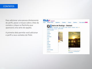 CONTATOS




 Para adicionar uma pessoa diretamente
 do perfil, passe o mouse sobre a foto do
 contato e clique na flechinha que
 aparecerá uma série de opções.

 A primeira dela permite você adicionar
 o perfil a seus contatos do Flickr.
 