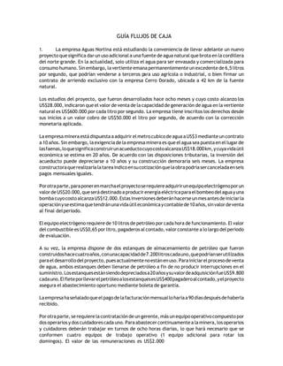 GUÍA FLUJOS DE CAJA
1. La empresa Aguas Nortina está estudiando la conveniencia de llevar adelante un nuevo
proyecto que significa dar un uso adicional a una fuente de agua natural que brota en la cordillera
del norte grande. En la actualidad, solo utiliza el agua para ser envasada y comercializada para
consumo humano. Sinembargo, la vertiente emana permanentemente unexcedente de 6,5 litros
por segundo, que podrían venderse a terceros para uso agrícola o industrial, o bien firmar un
contrato de arriendo exclusivo con la empresa Cerro Dorado, ubicada a 42 km de la fuente
natural.
Los estudios del proyecto, que fueron desarrollados hace ocho meses y cuyo costo alcanzo los
US$28.000, indicaron que el valor de venta de la capacidad de generación de agua en la vertiente
natural es US$600.000 por cada litro por segundo. La empresa tiene inscritos los derechos desde
sus inicios a un valor cobro de US$50.000 el litro por segundo, de acuerdo con la corrección
monetaria aplicada.
La empresamineraestá dispuesta a adquirirelmetrocubicode aguaaUS$3 medianteuncontrato
a 10 años. Sin embargo, la exigencia de la empresa minera es que el agua sea puesta en el lugar de
lasfaenas,loquesignificaconstruirunacueductocuyocostoalcanzaUS$18.000km,ycuyavidaútil
económica se estima en 20 años. De acuerdo con las disposiciones tributarias, la inversión del
acueducto puede depreciarse a 10 años y su construcción demoraría seis meses. La empresa
constructoraquerealizaríalatareaindicoensucotizaciónquelaobrapodríasercanceladaenseis
pagos mensuales iguales.
Porotraparte,paraponerenmarchaelproyectoserequiereadquirirunequipoelectrógenoporun
valordeUS$20.000,queserádestinadoaproducirenergíaeléctricaparaelbombeodelaguayuna
bombacuyocostoalcanzaUS$12.000.Estasinversionesdeberánhacerseunmesantesdeiniciarla
operaciónyseestimaquetendránunavidaútileconómicaycontablede10años,sinvalordeventa
al final delperiodo.
El equipo electrógeno requiere de 10 litros de petróleo por cada hora de funcionamiento. El valor
del combustible es US$0,65 por litro, pagaderos al contado, valor constante a lo largo del periodo
de evaluación.
A su vez, la empresa dispone de dos estanques de almacenamiento de petróleo que fueron
construidoshacecuatroaños,conunacapacidadde7.200litroscadauno,quepodríanserutilizados
paraeldesarrollodelproyecto,puesactualmentenoestánenuso.Parainiciarelprocesodeventa
de agua, ambos estanques deben llenarse de petróleo a fin de no producir interrupciones en el
suministro.Losestanquesestánsiendodepreciadosa20añosysuvalordeadquisiciónfueUS$9.800
cadauno.ElfleteporllevarelpetróleoalosestanquesesUS$400pagaderoalcontado,yelproyecto
asegura el abastecimiento oportuno mediante boleta de garantía.
Laempresahaseñaladoqueelpagodelafacturaciónmensualloharíaa90díasdespuésdehaberla
recibido.
Porotraparte,se requierelacontratación deungerente,más unequipooperativocompuestopor
dos operarios ydos cuidadores cada uno.Paraabastecercontinuamente alaminera, los operarios
y cuidadores deberán trabajar en turnos de ocho horas diarias, lo que hará necesario que se
conformen cuatro equipos de trabajo operativo (1 equipo adicional para rotar los
domingos). El valor de las remuneraciones es US$2.000
 