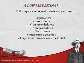 A QUEM SE DESTINA ?
Todos aqueles interessados em investir no projeto:

            Empresários;
            Investidores;
          Empreendedores;
          Administradores;
           Construtoras;
      Prefeituras e governos;
 Empresas do ramo da construção civil.
 