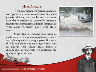 Atualmente
         É muito comum em grandes cidades,
nas épocas de chuvas vermos manchetes nos
jornais diários, de enchentes de ruas,
avenidas e residências causando inúmeros
transtornos e prejuízos à muitas famílias, as
vezes estas enchentes pode levar até à
morte.
        Muito têm se tentado para evitar as
enchentes em áreas metropolitanas, mais a
verdade é que cada ano que passa fica mais
difícil, pois devido às mudanças climáticas,
as chuvas têm ficado mais fortes e
duradouras, acometendo em praticamente
qualquer época do ano.
 