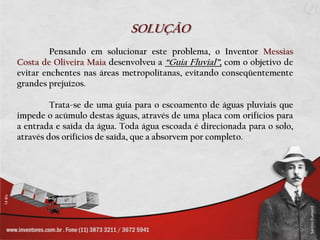 SOLUÇÃO
         Pensando em solucionar este problema, o Inventor Messias
Costa de Oliveira Maia desenvolveu a “Guia Fluvial”, com o objetivo de
evitar enchentes nas áreas metropolitanas, evitando conseqüentemente
grandes prejuízos.

         Trata-se de uma guia para o escoamento de águas pluviais que
impede o acúmulo destas águas, através de uma placa com orifícios para
a entrada e saída da água. Toda água escoada é direcionada para o solo,
através dos orifícios de saída, que a absorvem por completo.
 