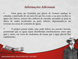 Informações Adicionais
       Estas guias são formadas por placas de formato análogo às
calçadas, constituído de um meio fio que fica rente a rua para receber as
águas das chuvas, através dos orifícios de entrada, escoando-as para os
dutos de saídas localizados na parte inferior, depositando-as em
terrenos ou caixas de acúmulos de águas;

       O projeto possui ainda, uma saída ladrão nas paredes laterais,
permitindo que as águas sejam distribuídas imediatamente entre uma
guia e outra, em casos de enchentes, de forma que a água pluvial flua
rapidamente.
 
