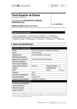 Seu Velluters: C. Pintor Domingo, 20
46001· Tel. 963 156 700 · Fax 963 156 701
info@easdvalencia.com
Título Superior de Diseño
Nivel 2, (GRADO) del MECES*
Guía docente de FOTOGRAFÍA Y MEDIOS
AUDIOVISUALES
ESPECIALIDAD DISEÑO DE MODA
Curso 2016/2017
Esquema de la guía
1. Datos de identificación • 2. Introducción a la asignatura • 3. Competencias
4. Conocimientos recomendados • 5. Resultados de aprendizaje • 6. Contenidos
7. Volumen de trabajo • 8. Metodología • 9. Recursos • 10. Evaluación • 11. Bibliografía
1. Datos de identificación
DATOS DE LA ASIGNATURA
Centro Escola D’Art i Superior de Disseny de València
Título Superior de Diseño Diseño de Moda
Departamento Ciencias Aplicadas y Tecnología
Mail del departamento
Nombre de la asignatura Fotografía y Medios Audiovisuales
Web de la asignatura
Horario de la asignatura
Lugar donde se imparte Velluters Horas semanales 6
Código Créditos ECTS 6
Ciclo Curso Primero
Duración 150 h
Carácter de la asignatura Básica
Tipo de asignatura Tipo B: 60-40
Lengua en que se imparte Castellano / Valenciano
DATOS DE LOS PROFESORES
Profesor/es responsable/s
Correo electrónico
Horario de tutorías
Lugar de tutorías
* El Título Superior de Diseño queda incluido a todos los efectos en el nivel 2, de GRADO del Marco Español de
Cualificaciones para la Educación Superior y es equivalente al título universitario de GRADO. Siempre que la normativa
aplicable exija estar en posesión del título universitario de GRADO, se entenderá que cumple este requisito quien esté
en posesión del Título Superior de Diseño.
 