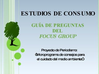 GUÍA DE PREGUNTAS DEL  FOCUS GROUP  Proyecto de Periodismo:  “ Microprograma de consejos para el cuidado del medio ambiente” ESTUDIOS DE CONSUMO 