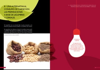 8 - UNA ALTERNATIvA AL CONSUMO DE CARNE SON LAS
8 - UNA ALTERNATIvA AL                                                    PREPARACIONES A BASE DE LEGUMBRES Y CEREALES.

CONSUMO DE CARNE SON
LAS PREPARACIONES
A BASE DE LEGUMBRES
Y CEREALES.


Las legumbres son un alimento bajo en grasa, completo y una
fuente de proteínas de buena calidad si se combinan con cereales.

Las legumbres son sabrosas en forma de ensaladas, cremas, purés
o estofadas. hay opciones de estofados para invierno y ensaladas
refrescantes para verano. En el caso de incluir carne o derivados
en su preparación, como es el caso de los platos tradicionales, se
aconseja usarlos en poca cantidad.



                                                                                 A TENER EN
                                                                                   CUENTA

                                                                               Las legumbres dan
                                                                            sensación de saciedad y
                                                                         favorecen que no se ingieran
                                                                         raciones de gran tamaño. Sus
                                                                       precios asequibles ayudan a cubrir
                                                                         las necesidades proteicas por
                                                                                 menos dinero.




20                                                                                                                   21
 